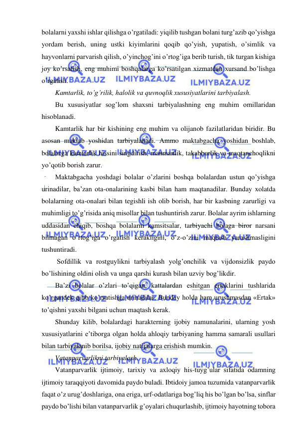  
 
bolalarni yaxshi ishlar qilishga o’rgatiladi: yiqilib tushgan bolani turg’azib qo’yishga 
yordam berish, uning ustki kiyimlarini qoqib qo’yish, yupatish, o’simlik va 
hayvonlarni parvarish qilish, o’yinchog’ini o’rtog’iga berib turish, tik turgan kishiga 
joy ko’rsatish, eng muhimi boshqalarga ko’rsatilgan xizmatdan xursand bo’lishga 
o’rgatish. 
Kamtarlik, to’g’rilik, halolik va quvnoqlik xususiyatlarini tarbiyalash. 
Bu xususiyatlar sog’lom shaxsni tarbiyalashning eng muhim omillaridan 
hisoblanadi. 
Kamtarlik har bir kishining eng muhim va olijanob fazilatlaridan biridir. Bu 
asosan maktab yoshidan tarbiyalanadi. Ammo maktabgacha yoshidan boshlab, 
bolalarga kamtarlik hissini singdirish, manmanlik, takabburlik va maqtanchoqlikni 
yo’qotib borish zarur. 
Maktabgacha yoshdagi bolalar o’zlarini boshqa bolalardan ustun qo’yishga 
urinadilar, ba’zan ota-onalarining kasbi bilan ham maqtanadilar. Bunday xolatda 
bolalarning ota-onalari bilan tegishli ish olib borish, har bir kasbning zarurligi va 
muhimligi to’g’risida aniq misollar bilan tushuntirish zarur. Bolalar ayrim ishlarning 
uddasidan chiqib, boshqa bolalarni kamsitsalar, tarbiyachi bolaga biror narsani 
bilmagan o’rtog’iga o’rgatish kerakligini, o’z-o’zini maqtash yarashmasligini 
tushuntiradi. 
 Sofdillik va rostguylikni tarbiyalash yolg’onchilik va vijdonsizlik paydo 
bo’lishining oldini olish va unga qarshi kurash bilan uzviy bog’likdir. 
Ba’zi bolalar o’zlari to’qigan, kattalardan eshitgan ertaklarini tushlarida 
ko’rgandek qilib ko’rsatishga urinadilar. Bunday holda ham urushmasdan «Ertak» 
to’qishni yaxshi bilgani uchun maqtash kerak. 
Shunday kilib, bolalardagi harakterning ijobiy namunalarini, ularning yosh 
xususiyatlarini e’tiborga olgan holda ahloqiy tarbiyaning hamma samarali usullari 
bilan tarbiyalanib borilsa, ijobiy natijalarga erishish mumkin. 
Vatanparvarlikni tarbiyalash. 
Vatanparvarlik ijtimoiy, tarixiy va axloqiy his-tuyg’ular sifatida odamning 
ijtimoiy taraqqiyoti davomida paydo buladi. Ibtidoiy jamoa tuzumida vatanparvarlik 
faqat o’z urug’doshlariga, ona eriga, urf-odatlariga bog’liq his bo’lgan bo’lsa, sinflar 
paydo bo’lishi bilan vatanparvarlik g’oyalari chuqurlashib, ijtimoiy hayotning tobora 
