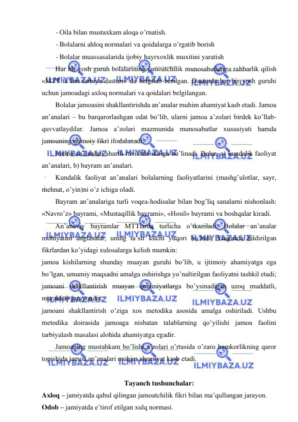  
 
- Oila bilan mustaxkam aloqa o’rnatish. 
- Bolalarni ahloq normalari va qoidalarga o’rgatib borish  
- Bolalar muassasalarida ijobiy hayrxoxlik muxitini yaratish 
Har bir yosh guruh bolalarining jamoatchilik munosabatlariga rahbarlik qilish 
«MTT ta’lim tarbiya dasturi» da belgilab berilgan. Dasturda har bir yosh guruhi 
uchun jamoadagi axloq normalari va qoidalari belgilangan.  
Bolalar jamoasini shakllantirishda an’analar muhim ahamiyat kasb etadi. Jamoa 
an’analari – bu barqarorlashgan odat bo’lib, ularni jamoa a’zolari birdek ko’llab-
quvvatlaydilar. Jamoa a’zolari mazmunida munosabatlar xususiyati hamda 
jamoaning ijtimoiy fikri ifodalanadi. 
Jamoa an’analari shartli ravishda ikkiga bo’linadi. Bular, a) kundalik faoliyat 
an’analari, b) bayram an’analari. 
Kundalik faoliyat an’analari bolalarning faoliyatlarini (mashg’ulotlar, sayr, 
mehnat, o’yin)ni o’z ichiga oladi. 
Bayram an’analariga turli voqea-hodisalar bilan bog’liq sanalarni nishonlash: 
«Navro’z» bayrami, «Mustaqillik bayrami», «Hosil» bayrami va boshqalar kiradi. 
An’anaviy bayramlar MTTlarda turlicha o’tkaziladi. Bolalar an’analar 
mohiyatini anglasalar, uning ta’sir kuchi yuqori bo’ladi. Yuqorida bildirilgan 
fikrlardan ko’yidagi xulosalarga kelish mumkin: 
jamoa kishilarning shunday muayan guruhi bo’lib, u ijtimoiy ahamiyatga ega 
bo’lgan, umumiy maqsadni amalga oshirishga yo’naltirilgan faoliyatni tashkil etadi; 
jamoani shakllantirish muayan qonuniyatlarga bo’ysinadigan uzoq muddatli, 
murakkab jarayondir; 
jamoani shakllantirish o’ziga xos metodika asosida amalga oshiriladi. Ushbu 
metodika doirasida jamoaga nisbatan talablarning qo’yilishi jamoa faolini 
tarbiyalash masalasi alohida ahamiyatga egadir. 
Jamoaning mustahkam bo’lishi a’zolari o’rtasida o’zaro hamkorlikning qaror 
topishida jamoa an’analari muhim ahamiyat kasb etadi. 
 
Tayanch tushunchalar: 
Axloq – jamiyatda qabul qilingan jamoatchilik fikri bilan ma’qullangan jarayon. 
Odob – jamiyatda e’tirof etilgan xulq normasi. 
