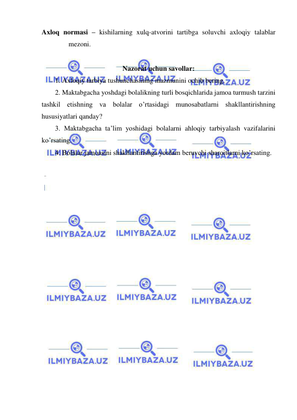  
 
Axloq normasi – kishilarning xulq-atvorini tartibga soluvchi axloqiy talablar 
mezoni. 
 
Nazorat uchun savollar: 
1. Axloqiy tarbiya tushunchasining mazmunini ochib bering. 
2. Maktabgacha yoshdagi bolalikning turli bosqichlarida jamoa turmush tarzini 
tashkil etishning va bolalar o’rtasidagi munosabatlarni shakllantirishning 
hususiyatlari qanday? 
3. Maktabgacha ta’lim yoshidagi bolalarni ahloqiy tarbiyalash vazifalarini 
ko’rsating. 
4. Bolalar jamoasini shakllantirishga yordam beruvchi sharoitlarni ko’rsating. 
 
