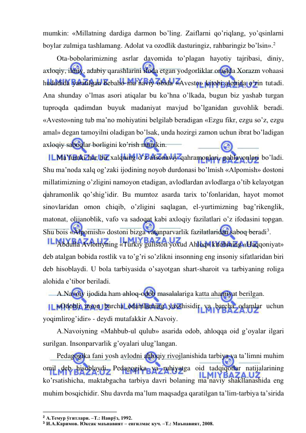  
 
mumkin: «Millatning dardiga darmon bo’ling. Zaiflarni qo’riqlang, yo’qsinlarni 
boylar zulmiga tashlamang. Adolat va ozodlik dasturingiz, rahbaringiz bo’lsin».2  
Ota-bobolarimizning asrlar davomida to’plagan hayotiy tajribasi, diniy, 
axloqiy, ilmiy, adabiy qarashlarini ifoda etgan yodgorliklar orasida Xorazm vohaasi 
hududida yaratilgan bebaho ma’naviy obida «Avesto» kitobi alohida o’rin tutadi. 
Ana shunday o’lmas asori atiqalar bu ko’hna o’lkada, bugun biz yashab turgan 
tuproqda qadimdan buyuk madaniyat mavjud bo’lganidan guvohlik beradi. 
«Avesto»ning tub ma’no mohiyatini belgilab beradigan «Ezgu fikr, ezgu so’z, ezgu 
amal» degan tamoyilni oladigan bo’lsak, unda hozirgi zamon uchun ibrat bo’ladigan 
axloqiy saboqlar borligini ko’rish mumkin. 
Ma’lumki har bir xalqning o’z afsonaviy qahramonlari, pahlavonlari bo’ladi. 
Shu ma’noda xalq og’zaki ijodining noyob durdonasi bo’lmish «Alpomish» dostoni 
millatimizning o’zligini namoyon etadigan, avlodlardan avlodlarga o’tib kelayotgan 
qahramonlik qo’shig’idir. Bu mumtoz asarda tarix to’fonlaridan, hayot momot 
sinovlaridan omon chiqib, o’zligini saqlagan, el-yurtimizning bag’rikenglik, 
matonat, olijanoblik, vafo va sadoqat kabi axloqiy fazilatlari o’z ifodasini topgan. 
Shu bois «Alpomish» dostoni bizga vatanparvarlik fazilatlaridan saboq beradi3. 
Abdulla Avloniyning «Turkiy guliston yoxud Ahloq» kitobining «Haqqoniyat» 
deb atalgan bobida rostlik va to’g’ri so’zlikni insonning eng insoniy sifatlaridan biri 
deb hisoblaydi. U bola tarbiyasida o’sayotgan shart-sharoit va tarbiyaning roliga 
alohida e’tibor beriladi. 
A.Navoiy ijodida ham ahloq-odob masalalariga katta ahamiyat berilgan. 
«Odobli inson barcha odamlarning yaxshisidir va barcha odamlar uchun 
yoqimlirog’idir» - deydi mutafakkir A.Navoiy. 
A.Navoiyning «Mahbub-ul qulub» asarida odob, ahloqqa oid g’oyalar ilgari 
surilgan. Insonparvarlik g’oyalari ulug’langan. 
Pedagogika fani yosh avlodni ahloqiy rivojlanishida tarbiya va ta’limni muhim 
omil deb hisoblaydi. Pedagogika va ruhiyatga oid tadqiqotlar natijalarining 
ko’rsatishicha, maktabgacha tarbiya davri bolaning ma’naviy shakllanashida eng 
muhim bosqichidir. Shu davrda ma’lum maqsadga qaratilgan ta’lim-tarbiya ta’sirida 
 
2 А.Темур ўгитлари. –Т.: Наврўз, 1992. 
3 И.А.Каримов. Юксак маънавият – енгилмас куч. –Т.: Маънавият, 2008. 
