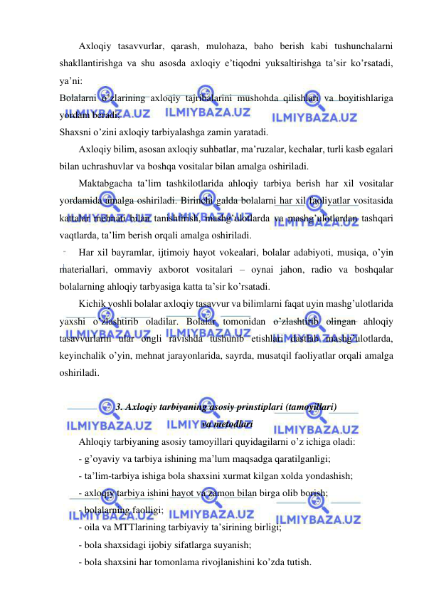  
 
Axloqiy tasavvurlar, qarash, mulohaza, baho berish kabi tushunchalarni 
shakllantirishga va shu asosda axloqiy e’tiqodni yuksaltirishga ta’sir ko’rsatadi, 
ya’ni: 
Bolalarni o’zlarining axloqiy tajribalarini mushohda qilishlari va boyitishlariga 
yordam beradi; 
Shaxsni o’zini axloqiy tarbiyalashga zamin yaratadi. 
Axloqiy bilim, asosan axloqiy suhbatlar, ma’ruzalar, kechalar, turli kasb egalari 
bilan uchrashuvlar va boshqa vositalar bilan amalga oshiriladi. 
Maktabgacha ta’lim tashkilotlarida ahloqiy tarbiya berish har xil vositalar 
yordamida amalga oshiriladi. Birinchi galda bolalarni har xil faoliyatlar vositasida 
kattalar mehnati bilan tanishtirish, mashg’ulotlarda va mashg’ulotlardan tashqari 
vaqtlarda, ta’lim berish orqali amalga oshiriladi. 
Har xil bayramlar, ijtimoiy hayot vokealari, bolalar adabiyoti, musiqa, o’yin 
materiallari, ommaviy axborot vositalari – oynai jahon, radio va boshqalar 
bolalarning ahloqiy tarbyasiga katta ta’sir ko’rsatadi. 
Kichik yoshli bolalar axloqiy tasavvur va bilimlarni faqat uyin mashg’ulotlarida 
yaxshi o’zlashtirib oladilar. Bolalar tomonidan o’zlashtirib olingan ahloqiy 
tasavvurlarni ular ongli ravishda tushunib etishlari dastlab mashg’ulotlarda, 
keyinchalik o’yin, mehnat jarayonlarida, sayrda, musatqil faoliyatlar orqali amalga 
oshiriladi. 
 
3. Axloqiy tarbiyaning asosiy prinstiplari (tamoyillari) 
 va metodlari 
Ahloqiy tarbiyaning asosiy tamoyillari quyidagilarni o’z ichiga oladi: 
- g’oyaviy va tarbiya ishining ma’lum maqsadga qaratilganligi; 
- ta’lim-tarbiya ishiga bola shaxsini xurmat kilgan xolda yondashish; 
- axloqiy tarbiya ishini hayot va zamon bilan birga olib borish; 
- bolalarning faolligi; 
- oila va MTTlarining tarbiyaviy ta’sirining birligi; 
- bola shaxsidagi ijobiy sifatlarga suyanish; 
- bola shaxsini har tomonlama rivojlanishini ko’zda tutish. 
