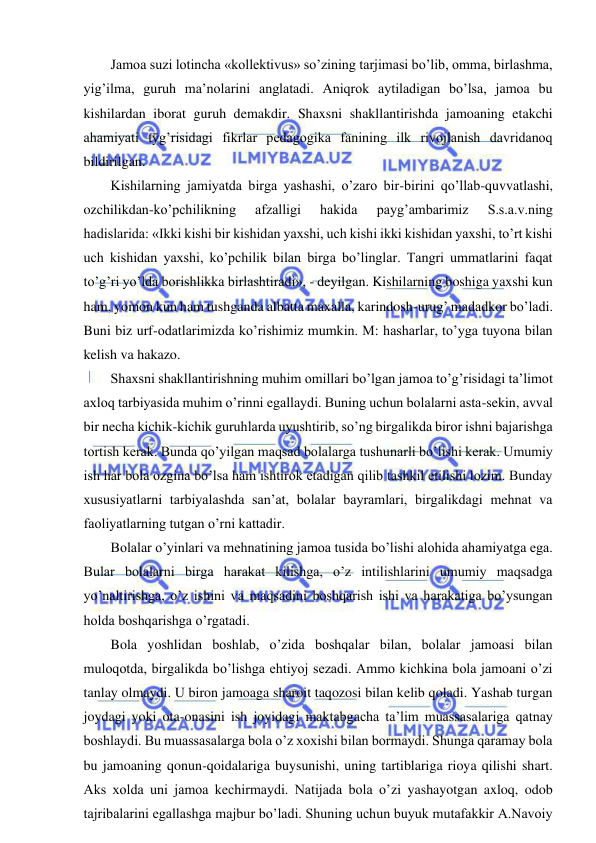  
 
Jamoa suzi lotincha «kollektivus» so’zining tarjimasi bo’lib, omma, birlashma, 
yig’ilma, guruh ma’nolarini anglatadi. Aniqrok aytiladigan bo’lsa, jamoa bu 
kishilardan iborat guruh demakdir. Shaxsni shakllantirishda jamoaning etakchi 
ahamiyati tӯg’risidagi fikrlar pedagogika fanining ilk rivojlanish davridanoq 
bildirilgan. 
Kishilarning jamiyatda birga yashashi, o’zaro bir-birini qo’llab-quvvatlashi, 
ozchilikdan-ko’pchilikning 
afzalligi 
hakida 
payg’ambarimiz 
S.s.a.v.ning 
hadislarida: «Ikki kishi bir kishidan yaxshi, uch kishi ikki kishidan yaxshi, to’rt kishi 
uch kishidan yaxshi, ko’pchilik bilan birga bo’linglar. Tangri ummatlarini faqat 
to’g’ri yo’lda borishlikka birlashtiradi», - deyilgan. Kishilarning boshiga yaxshi kun 
ham, yomon kun ham tushganda albatta maxalla, karindosh-urug’ madadkor bo’ladi. 
Buni biz urf-odatlarimizda ko’rishimiz mumkin. M: hasharlar, to’yga tuyona bilan 
kelish va hakazo. 
Shaxsni shakllantirishning muhim omillari bo’lgan jamoa to’g’risidagi ta’limot 
axloq tarbiyasida muhim o’rinni egallaydi. Buning uchun bolalarni asta-sekin, avval 
bir necha kichik-kichik guruhlarda uyushtirib, so’ng birgalikda biror ishni bajarishga 
tortish kerak. Bunda qo’yilgan maqsad bolalarga tushunarli bo’lishi kerak. Umumiy 
ish har bola ozgina bo’lsa ham ishtirok etadigan qilib tashkil etilishi lozim. Bunday 
xususiyatlarni tarbiyalashda san’at, bolalar bayramlari, birgalikdagi mehnat va 
faoliyatlarning tutgan o’rni kattadir. 
Bolalar o’yinlari va mehnatining jamoa tusida bo’lishi alohida ahamiyatga ega. 
Bular bolalarni birga harakat kilishga, o’z intilishlarini umumiy maqsadga 
yo’naltirishga, o’z ishini va maqsadini boshqarish ishi va harakatiga bo’ysungan 
holda boshqarishga o’rgatadi. 
Bola yoshlidan boshlab, o’zida boshqalar bilan, bolalar jamoasi bilan 
muloqotda, birgalikda bo’lishga ehtiyoj sezadi. Ammo kichkina bola jamoani o’zi 
tanlay olmaydi. U biron jamoaga sharoit taqozosi bilan kelib qoladi. Yashab turgan 
joydagi yoki ota-onasini ish joyidagi maktabgacha ta’lim muassasalariga qatnay 
boshlaydi. Bu muassasalarga bola o’z xoxishi bilan bormaydi. Shunga qaramay bola 
bu jamoaning qonun-qoidalariga buysunishi, uning tartiblariga rioya qilishi shart. 
Aks xolda uni jamoa kechirmaydi. Natijada bola o’zi yashayotgan axloq, odob 
tajribalarini egallashga majbur bo’ladi. Shuning uchun buyuk mutafakkir A.Navoiy 
