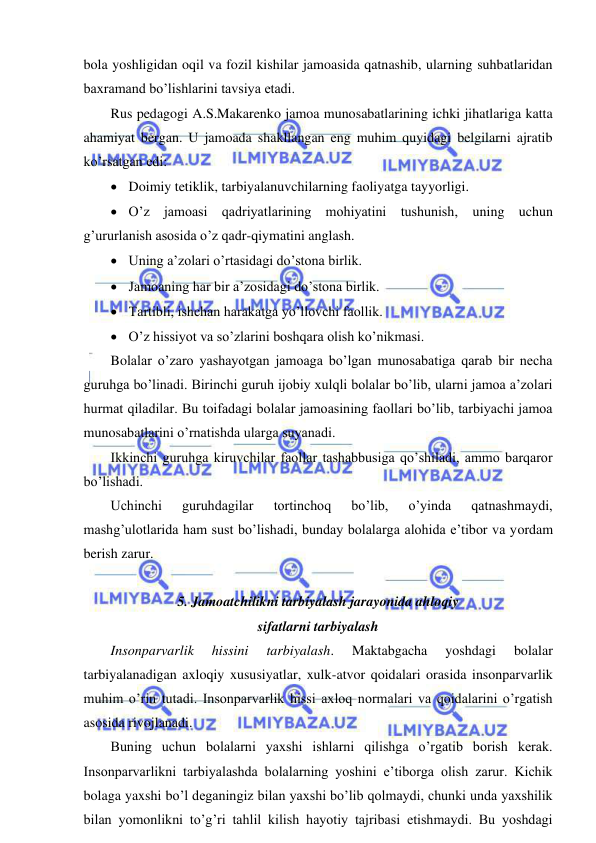  
 
bola yoshligidan oqil va fozil kishilar jamoasida qatnashib, ularning suhbatlaridan 
baxramand bo’lishlarini tavsiya etadi. 
Rus pedagogi A.S.Makarenko jamoa munosabatlarining ichki jihatlariga katta 
ahamiyat bergan. U jamoada shakllangan eng muhim quyidagi belgilarni ajratib 
ko’rsatgan edi: 
• Doimiy tetiklik, tarbiyalanuvchilarning faoliyatga tayyorligi. 
• O’z jamoasi qadriyatlarining mohiyatini tushunish, uning uchun 
g’ururlanish asosida o’z qadr-qiymatini anglash. 
• Uning a’zolari o’rtasidagi do’stona birlik. 
• Jamoaning har bir a’zosidagi do’stona birlik. 
• Tartibli, ishchan harakatga yo’llovchi faollik. 
• O’z hissiyot va so’zlarini boshqara olish ko’nikmasi. 
Bolalar o’zaro yashayotgan jamoaga bo’lgan munosabatiga qarab bir necha 
guruhga bo’linadi. Birinchi guruh ijobiy xulqli bolalar bo’lib, ularni jamoa a’zolari 
hurmat qiladilar. Bu toifadagi bolalar jamoasining faollari bo’lib, tarbiyachi jamoa 
munosabatlarini o’rnatishda ularga suyanadi. 
Ikkinchi guruhga kiruvchilar faollar tashabbusiga qo’shiladi, ammo barqaror 
bo’lishadi. 
Uchinchi 
guruhdagilar 
tortinchoq 
bo’lib, 
o’yinda 
qatnashmaydi, 
mashg’ulotlarida ham sust bo’lishadi, bunday bolalarga alohida e’tibor va yordam 
berish zarur. 
 
5. Jamoatchilikni tarbiyalash jarayonida ahloqiy  
sifatlarni tarbiyalash 
Insonparvarlik 
hissini 
tarbiyalash. 
Maktabgacha 
yoshdagi 
bolalar 
tarbiyalanadigan axloqiy xususiyatlar, xulk-atvor qoidalari orasida insonparvarlik 
muhim o’rin tutadi. Insonparvarlik hissi axloq normalari va qoidalarini o’rgatish 
asosida rivojlanadi. 
Buning uchun bolalarni yaxshi ishlarni qilishga o’rgatib borish kerak. 
Insonparvarlikni tarbiyalashda bolalarning yoshini e’tiborga olish zarur. Kichik 
bolaga yaxshi bo’l deganingiz bilan yaxshi bo’lib qolmaydi, chunki unda yaxshilik 
bilan yomonlikni to’g’ri tahlil kilish hayotiy tajribasi etishmaydi. Bu yoshdagi 
