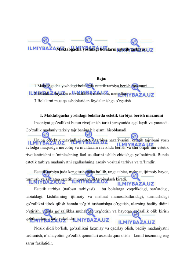  
 
 
 
 
 
Maktabgacha yoshdagi bolalarni estetik tarbiyasi 
 
 
 
Reja:  
1.Maktabgacha yoshdagi bolalarda estetik tarbiya berish mazmuni.  
2.Estetik tarbiya berish vazifalari, mazmuni, metodlari. 
3.Bolalarni musiqa asboblaridan foydalanishga o’rgatish  
 
1. Maktabgacha yoshdagi bolalarda estetik tarbiya berish mazmuni 
Insoniyat go’zallikni butun rivojlanish tarixi jarayonida egallaydi va yaratadi. 
Go’zallik madaniy tarixiy tajribaning bir qismi hisoblanadi. 
Uning ob’ektiv mavjudligi estetik tarbiya nazariyasini, estetik tajribani yosh 
avlodga maqsadga muvofiq va muntazam ravishda berish va shu orqali uni estetik 
rivojlantirishni ta’minlashning faol usullarini ishlab chiqishga yo’naltiradi. Bunda 
estetik tarbiya madaniyatni egallashning asosiy vositasi tarbiya va ta’limdir. 
Estetik tarbiya juda keng tushuncha bo’lib, unga tabiat, mehnat, ijtimoiy hayot, 
turmush va san’atga estetik munosabatni tarbiyalash kiradi. 
Estetik tarbiya (nafosat tarbiyasi) – bu bolalarga voqelikdagi, san’atdagi, 
tabiatdagi, kishilarning ijtimoiy va mehnat munosabatlaridagi, turmushdagi 
go’zallikni idrok qilish hamda to’g’ri tushunishga o’rgatish, ularning badiiy didini 
o’stirish, ularda go’zallikka muhabbat uyg’otish va hayotga go’zallik olib kirish 
qobiliyatlarini tarbiyalashdir. 
Nozik didli bo’lish, go’zallikni faxmlay va qadrlay olish, badiiy madaniyatni 
tushunish, o’z hayotini go’zallik qonunlari asosida qura olish – komil insonning eng 
zarur fazilatidir. 
