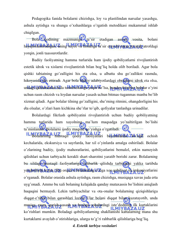  
 
Pedagogika fanida bolalarni chizishga, loy va plastilindan narsalar yasashga, 
ashula aytishga va shunga o’xshashlarga o’rgatish metodikasi mukammal ishlab 
chiqilgan. 
Bola 
ijodining 
mazmuniga 
ta’sir 
etadigan 
asosiy 
vosita, 
bolani 
hayajonlantiradigan, uning xayol va hislariga ta’sir etuvchi narsa tevarak-atrofdagi 
yorqin, jonli taassurotlardir. 
Badiiy faoliyatning hamma turlarida ham ijodiy qobiliyatlarni rivojlantirish 
estetik idrok va xislarni rivojlantirish bilan bog’liq holda olib boriladi. Agar bola 
qishki tabiatning go’zalligini his eta olsa, u albatta shu go’zallikni rasmda, 
hikoyasida aks ettiradi. Agar bola badiiy adabiyotlardagi obrazlarni idrok eta olsa, 
undagi qahramonlar bola tushunchasiga yaqin bo’lsa, bunday kitoblar bolalar o’yini 
uchun rasm chizish va loydan narsalar yasash uchun bitmas-tuganmas manba bo’lib 
xizmat qiladi. Agar bolalar tilning go’zalligini, she’rning ritmini, ohangdorligini his 
eta olsalar, o’zlari ham kichkina she’rlar to’qib, qofiyalar tanlashga urinadilar. 
Bolalardagi fikrlash qobiliyatini rivojlantirish uchun badiiy qobiliyatning 
hamma turlarida ham xayolning ma’lum maqsadga yo’naltirilgan bo’lishi 
ta’minlanadi. Bolalarni ijodiy maqsad qo’yishga o’rgatiladi. 
Bolalarning mustaqil ijodiy faoliyatlari bayramlarda, ko’ngil ochish 
kechalarida, ekskursiya va sayrlarda, har xil o’yinlarda amalga oshiriladi. Bolalar 
o’zlarining badiiy, ijodiy mahoratlarini, qobiliyatlarini bemalol, erkin namoyish 
qilishlari uchun tarbiyachi kerakli shart-sharoitni yaratib berishi zarur. Bolalarning 
bu xildagi mustaqil faoliyatlariga rahbarlik qilishda tarbiyachi yakka tartibda 
yondoshishi lozim. Shu orqali u bolalarning o’ziga xos qobiliyat va imkoniyatlarini 
o’rganadi. Bolalar orasida ashula aytishga, rasm chizishga, musiqaga xavas juda erta 
uyg’onadi. Ammo bu xali bolaning kelajakda qanday mutaxassis bo’lishini aniqlash 
huquqini bermaydi. Lekin tarbiyachilar va ota-onalar bolalarning qiziqishlariga 
diqqat-e’tibor bilan qarashlari lozim. Ular bolani diqqat bilan kuzatayotib, unda 
musiqa, rasm, qurish-yasash va boshqa sohalardagi iste’dodning ilk kurtaklarini 
ko’rishlari mumkin. Boladagi qobiliyatlarning shakllanishi kattalarning mana shu 
kurtaklarni avaylab o’stirishlariga, ularga to’g’ri rahbarlik qilishlariga bog’liq. 
4. Estetik tarbiya vositalari 
