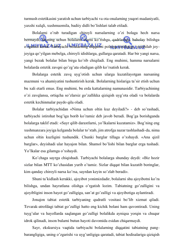  
 
turmush estetikasini yaratish uchun tarbiyachi va ota-onalarning yuqori madaniyatli, 
yaxshi xulqli, xushmuomila, badiiy didli bo’lishlari talab etiladi. 
Bolalarni o’rab turadigan chiroyli narsalarning o’zi bolaga hech narsa 
bermaydi, shuning uchun bolalarni ularni ko’rishga, qadrlashga, baholay bilishga 
o’rgatish kerak. Tarbiyachi bolalarning diqqatini polning tozaligiga, yaxshilab joy-
joyiga qo’yilgan mebelga, chiroyli idishlarga, gullarga qaratadi. Har bir yangi narsa, 
yangi bezak bolalar bilan birga ko’rib chiqiladi. Eng muhimi, hamma narsalarni 
bolalarda estetik zavqni qo’zg’ata oladigan qilib ko’rsatish kerak. 
Bolalarga estetik zavq uyg’otish uchun ularga kuzatilayotgan narsaning 
mazmuni va ahamiyatini tushuntirish kerak. Bolalarning hislariga ta’sir etish uchun 
bu xali etarli emas. Eng muhimi, bu erda kattalarning namunasidir. Tarbiyachining 
o’zi zavqlansa, ortiqcha so’zlarsiz go’zallikka qiziqish uyg’ota oladi va bolalarda 
estetik kechinmalar paydo qila oladi. 
Bolalar tarbiyachidan «Nima uchun oltin kuz deyiladi?» - deb so’rashadi, 
tarbiyachi istirohat bog’iga borib ko’ramiz deb javob beradi. Bog’ga borishganda 
bolalarga taklif etadi: «Sayr qilib daraxtlarni, yo’lkalarni kuzatamiz». Bog’ning eng 
xushmanzara joyiga kelganda bolalar to’xtab, jim atrofga nazar tashlashadi-da, nima 
uchun oltin kuzligini tushundik. Chunki barglar tillaga o’xshaydi. «Ana qizil 
barglar», deyishadi ular hayajon bilan. Shamol bo’lishi bilan barglar erga tushadi. 
Yo’lkalar esa gilamga o’xshaydi.  
Ko’chaga sayrga chiqishadi. Tarbiyachi bolalarga shunday deydi: «Biz hozir 
sizlar bilan MTT ko’chasidan yurib o’tamiz. Sizlar diqqat bilan kuzatib boringlar, 
kim qanday chiroyli narsa ko’rsa, sayrdan keyin so’zlab beradi». 
Shuni ta’kidlash kerakki, ajoyibot yonimizdadir, bolalarni shu ajoyibotni ko’ra 
bilishga, undan hayratlana olishga o’rgatish lozim. Tabiatning go’zalligini va 
ajoyibligini inson hayot go’zalligiga, san’at go’zalligi va ajoyibotiga aylantiradi. 
Jonajon tabiat estetik tarbiyaning qudratli vositasi bo’lib xizmat qiladi. 
Tevarak-atrofdagi tabiat go’zalligi hatto eng kichik bolani ham quvontiradi. Uning 
tuyg’ular va hayollarda saqlangan go’zalligi bolalikda ayniqsa yorqin va chuqur 
idrok qilinadi, inson bularni butun hayoti davomida esidan chiqarmaydi. 
Sayr, ekskursiya vaqtida tarbiyachi bolalarning diqqatini tabiatning pang-
barangligiga, uning o’zgarishi va uyg’unligiga qaratadi, tabiat hodisalariga qiziqish 
