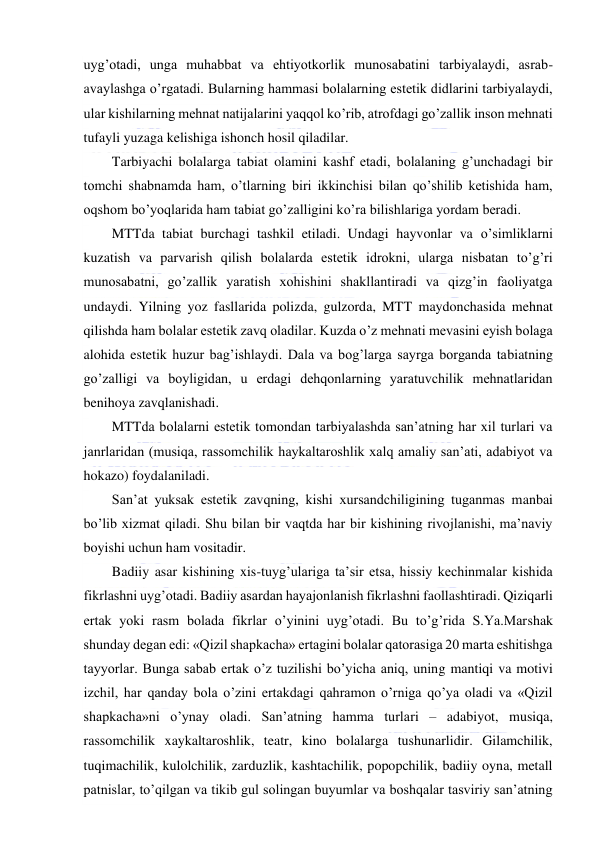  
 
uyg’otadi, unga muhabbat va ehtiyotkorlik munosabatini tarbiyalaydi, asrab-
avaylashga o’rgatadi. Bularning hammasi bolalarning estetik didlarini tarbiyalaydi, 
ular kishilarning mehnat natijalarini yaqqol ko’rib, atrofdagi go’zallik inson mehnati 
tufayli yuzaga kelishiga ishonch hosil qiladilar. 
Tarbiyachi bolalarga tabiat olamini kashf etadi, bolalaning g’unchadagi bir 
tomchi shabnamda ham, o’tlarning biri ikkinchisi bilan qo’shilib ketishida ham, 
oqshom bo’yoqlarida ham tabiat go’zalligini ko’ra bilishlariga yordam beradi. 
MTTda tabiat burchagi tashkil etiladi. Undagi hayvonlar va o’simliklarni 
kuzatish va parvarish qilish bolalarda estetik idrokni, ularga nisbatan to’g’ri 
munosabatni, go’zallik yaratish xohishini shakllantiradi va qizg’in faoliyatga 
undaydi. Yilning yoz fasllarida polizda, gulzorda, MTT maydonchasida mehnat 
qilishda ham bolalar estetik zavq oladilar. Kuzda o’z mehnati mevasini eyish bolaga 
alohida estetik huzur bag’ishlaydi. Dala va bog’larga sayrga borganda tabiatning 
go’zalligi va boyligidan, u erdagi dehqonlarning yaratuvchilik mehnatlaridan 
benihoya zavqlanishadi. 
MTTda bolalarni estetik tomondan tarbiyalashda san’atning har xil turlari va 
janrlaridan (musiqa, rassomchilik haykaltaroshlik xalq amaliy san’ati, adabiyot va 
hokazo) foydalaniladi. 
San’at yuksak estetik zavqning, kishi xursandchiligining tuganmas manbai 
bo’lib xizmat qiladi. Shu bilan bir vaqtda har bir kishining rivojlanishi, ma’naviy 
boyishi uchun ham vositadir.  
Badiiy asar kishining xis-tuyg’ulariga ta’sir etsa, hissiy kechinmalar kishida 
fikrlashni uyg’otadi. Badiiy asardan hayajonlanish fikrlashni faollashtiradi. Qiziqarli 
ertak yoki rasm bolada fikrlar o’yinini uyg’otadi. Bu to’g’rida S.Ya.Marshak 
shunday degan edi: «Qizil shapkacha» ertagini bolalar qatorasiga 20 marta eshitishga 
tayyorlar. Bunga sabab ertak o’z tuzilishi bo’yicha aniq, uning mantiqi va motivi 
izchil, har qanday bola o’zini ertakdagi qahramon o’rniga qo’ya oladi va «Qizil 
shapkacha»ni o’ynay oladi. San’atning hamma turlari – adabiyot, musiqa, 
rassomchilik xaykaltaroshlik, teatr, kino bolalarga tushunarlidir. Gilamchilik, 
tuqimachilik, kulolchilik, zarduzlik, kashtachilik, popopchilik, badiiy oyna, metall 
patnislar, to’qilgan va tikib gul solingan buyumlar va boshqalar tasviriy san’atning 
