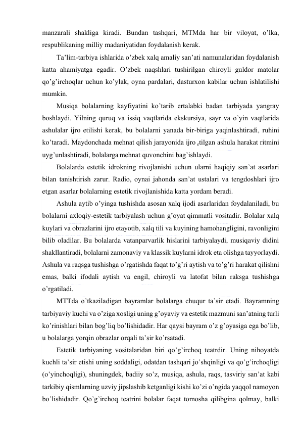  
 
manzarali shakliga kiradi. Bundan tashqari, MTMda har bir viloyat, o’lka, 
respublikaning milliy madaniyatidan foydalanish kerak. 
Ta’lim-tarbiya ishlarida o’zbek xalq amaliy san’ati namunalaridan foydalanish 
katta ahamiyatga egadir. O’zbek naqshlari tushirilgan chiroyli guldor matolar 
qo’g’irchoqlar uchun ko’ylak, oyna pardalari, dasturxon kabilar uchun ishlatilishi 
mumkin.  
Musiqa bolalarning kayfiyatini ko’tarib ertalabki badan tarbiyada yangray 
boshlaydi. Yilning quruq va issiq vaqtlarida ekskursiya, sayr va o’yin vaqtlarida 
ashulalar ijro etilishi kerak, bu bolalarni yanada bir-biriga yaqinlashtiradi, ruhini 
ko’taradi. Maydonchada mehnat qilish jarayonida ijro etilgan ashula harakat ritmini 
uyg’unlashtiradi, bolalarga mehnat quvonchini bag’ishlaydi. 
Bolalarda estetik idrokning rivojlanishi uchun ularni haqiqiy san’at asarlari 
bilan tanishtirish zarur. Radio, oynai jahonda san’at ustalari va tengdoshlari ijro 
etgan asarlar bolalarning estetik rivojlanishida katta yordam beradi. 
Ashula aytib o’yinga tushishda asosan xalq ijodi asarlaridan foydalaniladi, bu 
bolalarni axloqiy-estetik tarbiyalash uchun g’oyat qimmatli vositadir. Bolalar xalq 
kuylari va obrazlarini ijro etayotib, xalq tili va kuyining hamohangligini, ravonligini 
bilib oladilar. Bu bolalarda vatanparvarlik hislarini tarbiyalaydi, musiqaviy didini 
shakllantiradi, bolalarni zamonaviy va klassik kuylarni idrok eta olishga tayyorlaydi. 
Ashula va raqsga tushishga o’rgatishda faqat to’g’ri aytish va to’g’ri harakat qilishni 
emas, balki ifodali aytish va engil, chiroyli va latofat bilan raksga tushishga 
o’rgatiladi. 
MTTda o’tkaziladigan bayramlar bolalarga chuqur ta’sir etadi. Bayramning 
tarbiyaviy kuchi va o’ziga xosligi uning g’oyaviy va estetik mazmuni san’atning turli 
ko’rinishlari bilan bog’liq bo’lishidadir. Har qaysi bayram o’z g’oyasiga ega bo’lib, 
u bolalarga yorqin obrazlar orqali ta’sir ko’rsatadi. 
Estetik tarbiyaning vositalaridan biri qo’g’irchoq teatrdir. Uning nihoyatda 
kuchli ta’sir etishi uning soddaligi, odatdan tashqari jo’shqinligi va qo’g’irchoqligi 
(o’yinchoqligi), shuningdek, badiiy so’z, musiqa, ashula, raqs, tasviriy san’at kabi 
tarkibiy qismlarning uzviy jipslashib ketganligi kishi ko’zi o’ngida yaqqol namoyon 
bo’lishidadir. Qo’g’irchoq teatrini bolalar faqat tomosha qilibgina qolmay, balki 
