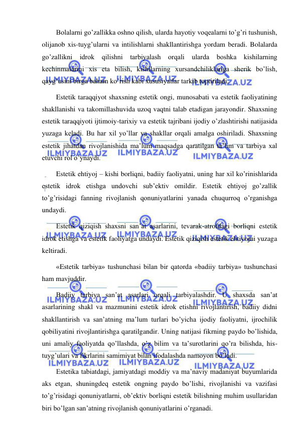  
 
Bolalarni go’zallikka oshno qilish, ularda hayotiy voqealarni to’g’ri tushunish, 
olijanob xis-tuyg’ularni va intilishlarni shakllantirishga yordam beradi. Bolalarda 
go’zallikni idrok qilishni tarbiyalash orqali ularda boshka kishilarning 
kechinmalarini xis eta bilish, kishilarning xursandchiliklariga sherik bo’lish, 
qayg’usini birga baham ko’rish kabi xususiyatlar tarkib toptiriladi. 
Estetik taraqqiyot shaxsning estetik ongi, munosabati va estetik faoliyatining 
shakllanishi va takomillashuvida uzoq vaqtni talab etadigan jarayondir. Shaxsning 
estetik taraqqiyoti ijtimoiy-tarixiy va estetik tajribani ijodiy o’zlashtirishi natijasida 
yuzaga keladi. Bu har xil yo’llar va shakllar orqali amalga oshiriladi. Shaxsning 
estetik jihatdan rivojlanishida ma’lum maqsadga qaratilgan ta’lim va tarbiya xal 
etuvchi rol o’ynaydi. 
Estetik ehtiyoj – kishi borliqni, badiiy faoliyatni, uning har xil ko’rinishlarida 
estetik idrok etishga undovchi sub’ektiv omildir. Estetik ehtiyoj go’zallik 
to’g’risidagi fanning rivojlanish qonuniyatlarini yanada chuqurroq o’rganishga 
undaydi. 
Estetik qiziqish shaxsni san’at asarlarini, tevarak-atrofdagi borliqni estetik 
idrok etishga va estetik faoliyatga undaydi. Estetik qiziqish estetik ehtiyojni yuzaga 
keltiradi. 
«Estetik tarbiya» tushunchasi bilan bir qatorda «badiiy tarbiya» tushunchasi 
ham mavjuddir. 
Badiiy tarbiya san’at asarlari orqali tarbiyalashdir. U shaxsda san’at 
asarlarining shakl va mazmunini estetik idrok etishni rivojlantirish, badiiy didni 
shakllantirish va san’atning ma’lum turlari bo’yicha ijodiy faoliyatni, ijrochilik 
qobiliyatini rivojlantirishga qaratilgandir. Uning natijasi fikrning paydo bo’lishida, 
uni amaliy faoliyatda qo’llashda, o’z bilim va ta’surotlarini qo’ra bilishda, his-
tuyg’ulari va fikrlarini samimiyat bilan ifodalashda namoyon bo’ladi. 
Estetika tabiatdagi, jamiyatdagi moddiy va ma’naviy madaniyat buyumlarida 
aks etgan, shuningdeq estetik ongning paydo bo’lishi, rivojlanishi va vazifasi 
to’g’risidagi qonuniyatlarni, ob’ektiv borliqni estetik bilishning muhim usullaridan 
biri bo’lgan san’atning rivojlanish qonuniyatlarini o’rganadi. 
