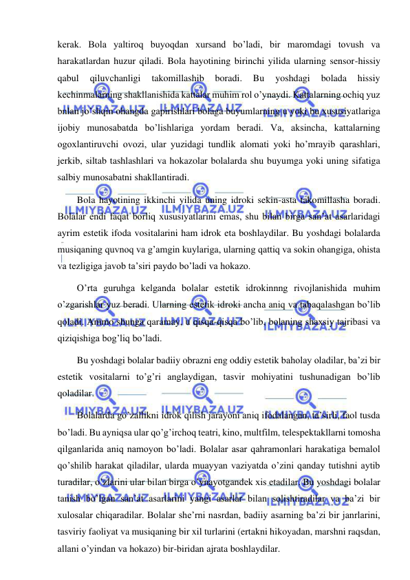  
 
kerak. Bola yaltiroq buyoqdan xursand bo’ladi, bir maromdagi tovush va 
harakatlardan huzur qiladi. Bola hayotining birinchi yilida ularning sensor-hissiy 
qabul 
qiluvchanligi 
takomillashib 
boradi. 
Bu 
yoshdagi 
bolada 
hissiy 
kechinmalarning shakllanishida kattalar muhim rol o’ynaydi. Kattalarning ochiq yuz 
bnlan jo’shqin ohangda gapirishlari bolaga buyumlarning u yoki bu xususiyatlariga 
ijobiy munosabatda bo’lishlariga yordam beradi. Va, aksincha, kattalarning 
ogoxlantiruvchi ovozi, ular yuzidagi tundlik alomati yoki ho’mrayib qarashlari, 
jerkib, siltab tashlashlari va hokazolar bolalarda shu buyumga yoki uning sifatiga 
salbiy munosabatni shakllantiradi. 
Bola hayotining ikkinchi yilida uning idroki sekin-asta takomillasha boradi. 
Bolalar endi faqat borliq xususiyatlarini emas, shu bilan birga san’at asarlaridagi 
ayrim estetik ifoda vositalarini ham idrok eta boshlaydilar. Bu yoshdagi bolalarda 
musiqaning quvnoq va g’amgin kuylariga, ularning qattiq va sokin ohangiga, ohista 
va tezligiga javob ta’siri paydo bo’ladi va hokazo. 
O’rta guruhga kelganda bolalar estetik idrokinnng rivojlanishida muhim 
o’zgarishlar yuz beradi. Ularning estetik idroki ancha aniq va tabaqalashgan bo’lib 
qoladi. Ammo shunga qaramay, u qisqa-qisqa bo’lib, bolaning shaxsiy tajribasi va 
qiziqishiga bog’liq bo’ladi. 
Bu yoshdagi bolalar badiiy obrazni eng oddiy estetik baholay oladilar, ba’zi bir 
estetik vositalarni to’g’ri anglaydigan, tasvir mohiyatini tushunadigan bo’lib 
qoladilar. 
Bolalarda go’zallikni idrok qilish jarayoni aniq ifodalangan, ta’sirli, faol tusda 
bo’ladi. Bu ayniqsa ular qo’g’irchoq teatri, kino, multfilm, telespektakllarni tomosha 
qilganlarida aniq namoyon bo’ladi. Bolalar asar qahramonlari harakatiga bemalol 
qo’shilib harakat qiladilar, ularda muayyan vaziyatda o’zini qanday tutishni aytib 
turadilar, o’zlarini ular bilan birga o’ynayotgandek xis etadilar. Bu yoshdagi bolalar 
tanish bo’lgan san’at asarlarini yangi asarlar bilan solishtiradilar va ba’zi bir 
xulosalar chiqaradilar. Bolalar she’rni nasrdan, badiiy asarning ba’zi bir janrlarini, 
tasviriy faoliyat va musiqaning bir xil turlarini (ertakni hikoyadan, marshni raqsdan, 
allani o’yindan va hokazo) bir-biridan ajrata boshlaydilar. 
