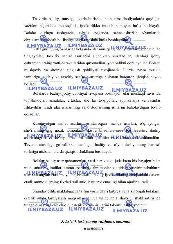  
 
Tasvirda badiiy, musiqa, teatrlashtirish kabi hamma faoliyatlarda quyilgan 
vazifani bajarishda mustaqillik, ijodkorlikka intilish namoyon bo’la boshlaydi. 
Bolalar o’yinga tushganda, ashula aytganda, sahnalashtirish o’ynnlarida 
obrazlarning ifodali bo’lishiga ongli ravishda intila boshlaydilar. 
Katta guruhning oxirlariga kelganda ular musiqani, badiiy asarlarni diqqat bilan 
tinglaydilar, tasviriy san’at asarlarini sinchiklab kuzatadilar, ulardagi ijobiy 
qahramonlarning xatti-harakatlaridan quvonadilar, yomonlikni qoralaydilar. Bolada 
musiqaviy va shoirona tinglash qobiliyati rivojlanadi. Ularda ayrim musiqa 
janrlariga, adabiy va tasviriy san’at asarlariga nisbatan barqaror qiziqish paydo 
bo’ladi. 
Bolalarda badiiy-ijodiy qobiliyat rivojlana boshlaydi, ular mustaqil ravishda 
topishmoqlar, ashulalar, ertaklar, she’rlar to’qiydilar, applikatsiya va rasmlar 
ishlaydilar. Endi ular o’zlarining va o’rtoqlarining ishlarini baholaydigan bo’lib 
qoladilar. 
Kuzatayotgan san’at asarlari, eshitayotgan musiqa asarlari, o’qilayotgan 
she’rlarning eng nozik tomonlarini ko’ra biladilar, seza boshlaydilar. Badiiy 
asarlardagi ba’zi she’riy obrazlarni eslab qoladilar va o’z nutqlarida ishlatadilar. 
Tevarak-atrofdagi go’zallikka, san’atga, badiiy va o’yin faoliyatining har xil 
turlariga nisbatan ularda qiziqish shakllana boshlaydi. 
Bolalar badiiy asar qahramonlari xatti-harakatiga juda katta his-hayajon bilan 
munosabat bildiradilar, ammo asardagi qahramonlar xulqidagi yashirin sabablarni 
ular xali anglab eta olmaydilar, bolalarda badiiy ijodkorlikning rivojlanishi davom 
etadi, ammo ularning fikrlari xali aniq, barqaror emasligi bilan ajralib turadi. 
Shunday qilib, maktabgacha ta’lim yoshi davri tarbiyaviy ta’sir orqali bolalarni 
estetik ruhda tarbiyalash maqsadlaridan va uning bola shaxsini shakllantirishda 
tutgan o’rnidan kelib chiqib, estetik rivojlanishlarini takomillashtirishdir. 
 
3. Estetik tarbiyaning vazifalari, mazmuni 
 va metodlari 
