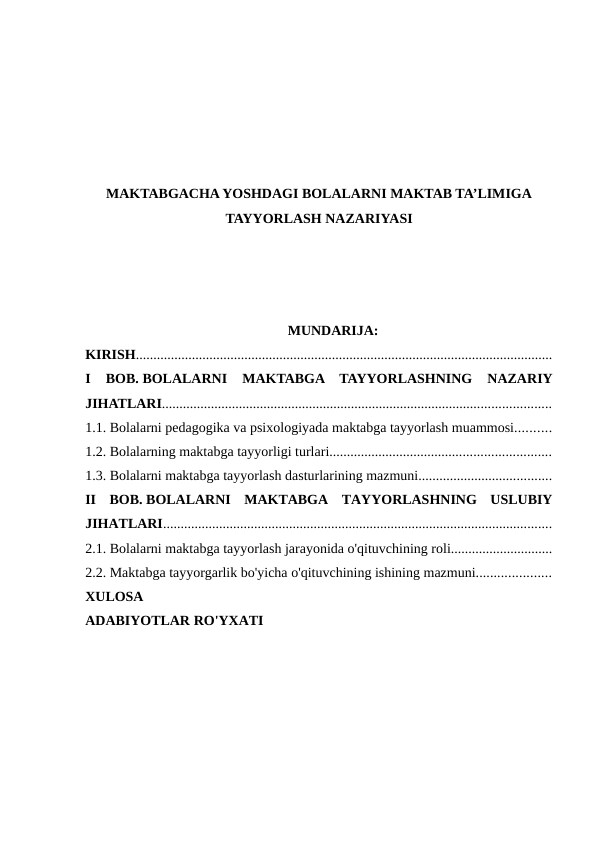 MAKTABGACHA YOSHDAGI BOLALARNI MAKTAB TA’LIMIGA
TAYYORLASH NAZARIYASI
MUNDARIJA:
KIRISH.......................................................................................................................
I  BOB. BOLALARNI  MAKTABGA  TAYYORLASHNING  NAZARIY
JIHATLARI...............................................................................................................
1.1. Bolalarni pedagogika va psixologiyada maktabga tayyorlash muammosi..........
1.2. Bolalarning maktabga tayyorligi turlari...............................................................
1.3. Bolalarni maktabga tayyorlash dasturlarining mazmuni......................................
II  BOB. BOLALARNI  MAKTABGA  TAYYORLASHNING  USLUBIY
JIHATLARI...............................................................................................................
2.1. Bolalarni maktabga tayyorlash jarayonida o'qituvchining roli.............................
2.2. Maktabga tayyorgarlik bo'yicha o'qituvchining ishining mazmuni.....................
XULOSA
ADABIYOTLAR RO'YXATI
