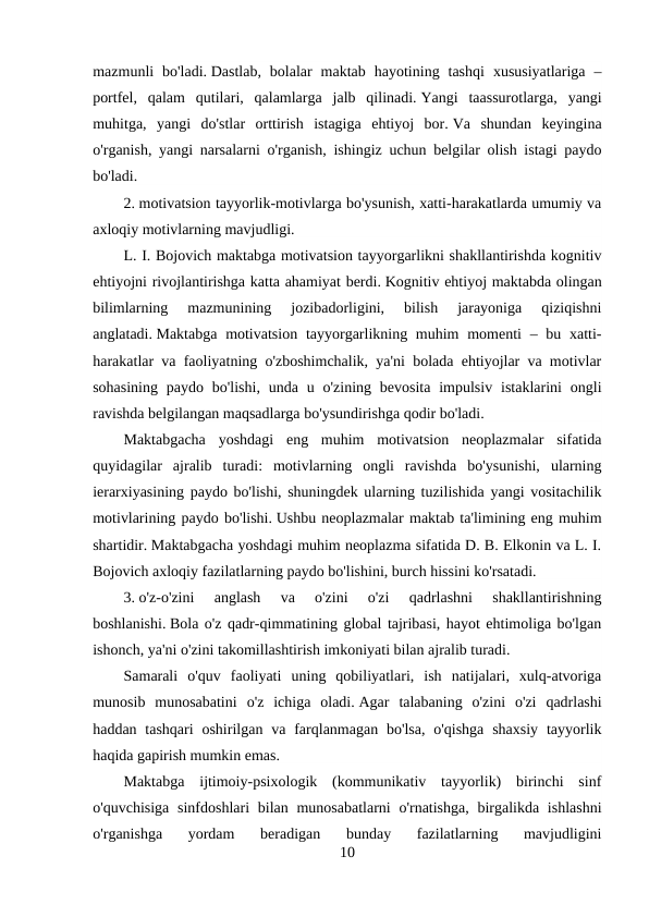 mazmunli  bo'ladi. Dastlab,  bolalar  maktab  hayotining  tashqi  xususiyatlariga  –
portfel,  qalam  qutilari,  qalamlarga  jalb  qilinadi. Yangi  taassurotlarga,  yangi
muhitga,  yangi  do'stlar  orttirish  istagiga  ehtiyoj  bor. Va  shundan  keyingina
o'rganish, yangi narsalarni o'rganish, ishingiz uchun belgilar olish istagi paydo
bo'ladi.
2. motivatsion tayyorlik-motivlarga bo'ysunish, xatti-harakatlarda umumiy va
axloqiy motivlarning mavjudligi.
L. I. Bojovich maktabga motivatsion tayyorgarlikni shakllantirishda kognitiv
ehtiyojni rivojlantirishga katta ahamiyat berdi. Kognitiv ehtiyoj maktabda olingan
bilimlarning  mazmunining  jozibadorligini,  bilish  jarayoniga  qiziqishni
anglatadi. Maktabga  motivatsion  tayyorgarlikning muhim  momenti  – bu xatti-
harakatlar va faoliyatning o'zboshimchalik, ya'ni bolada ehtiyojlar va motivlar
sohasining  paydo bo'lishi,  unda  u o'zining bevosita  impulsiv  istaklarini  ongli
ravishda belgilangan maqsadlarga bo'ysundirishga qodir bo'ladi.
Maktabgacha  yoshdagi  eng  muhim  motivatsion  neoplazmalar  sifatida
quyidagilar  ajralib  turadi:  motivlarning  ongli  ravishda  bo'ysunishi,  ularning
ierarxiyasining paydo bo'lishi, shuningdek ularning tuzilishida yangi vositachilik
motivlarining paydo bo'lishi. Ushbu neoplazmalar maktab ta'limining eng muhim
shartidir. Maktabgacha yoshdagi muhim neoplazma sifatida D. B. Elkonin va L. I.
Bojovich axloqiy fazilatlarning paydo bo'lishini, burch hissini ko'rsatadi.
3. o'z-o'zini  anglash  va  o'zini  o'zi  qadrlashni  shakllantirishning
boshlanishi. Bola o'z qadr-qimmatining global tajribasi, hayot ehtimoliga bo'lgan
ishonch, ya'ni o'zini takomillashtirish imkoniyati bilan ajralib turadi.
Samarali  o'quv  faoliyati  uning  qobiliyatlari,  ish  natijalari,  xulq-atvoriga
munosib  munosabatini  o'z  ichiga  oladi. Agar  talabaning  o'zini  o'zi  qadrlashi
haddan  tashqari  oshirilgan  va  farqlanmagan  bo'lsa,  o'qishga  shaxsiy  tayyorlik
haqida gapirish mumkin emas.
Maktabga  ijtimoiy-psixologik  (kommunikativ  tayyorlik)  birinchi  sinf
o'quvchisiga  sinfdoshlari  bilan munosabatlarni  o'rnatishga,  birgalikda ishlashni
o'rganishga  yordam  beradigan  bunday  fazilatlarning  mavjudligini
10
