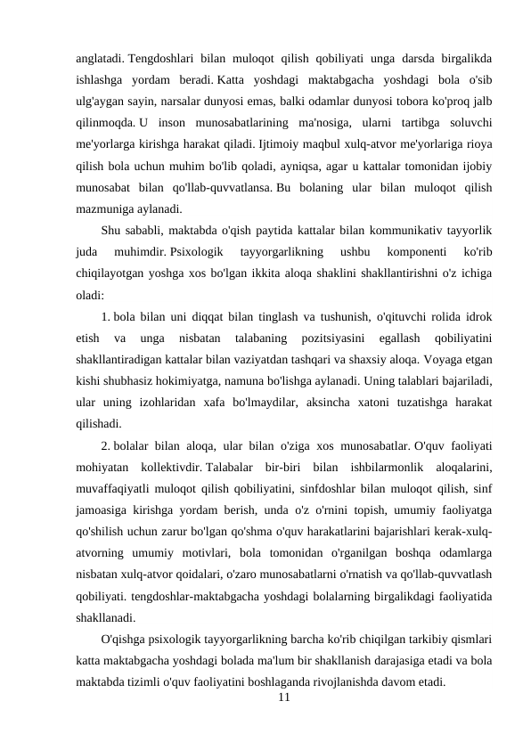anglatadi. Tengdoshlari  bilan  muloqot  qilish  qobiliyati  unga  darsda  birgalikda
ishlashga  yordam  beradi. Katta  yoshdagi  maktabgacha  yoshdagi  bola  o'sib
ulg'aygan sayin, narsalar dunyosi emas, balki odamlar dunyosi tobora ko'proq jalb
qilinmoqda. U  inson  munosabatlarining  ma'nosiga,  ularni  tartibga  soluvchi
me'yorlarga kirishga harakat qiladi. Ijtimoiy maqbul xulq-atvor me'yorlariga rioya
qilish bola uchun muhim bo'lib qoladi, ayniqsa, agar u kattalar tomonidan ijobiy
munosabat  bilan  qo'llab-quvvatlansa. Bu  bolaning  ular  bilan  muloqot  qilish
mazmuniga aylanadi.
Shu sababli, maktabda o'qish paytida kattalar bilan kommunikativ tayyorlik
juda  muhimdir. Psixologik  tayyorgarlikning  ushbu  komponenti  ko'rib
chiqilayotgan yoshga xos bo'lgan ikkita aloqa shaklini shakllantirishni o'z ichiga
oladi:
1. bola bilan uni diqqat bilan tinglash va tushunish, o'qituvchi rolida idrok
etish  va  unga  nisbatan  talabaning  pozitsiyasini  egallash  qobiliyatini
shakllantiradigan kattalar bilan vaziyatdan tashqari va shaxsiy aloqa. Voyaga etgan
kishi shubhasiz hokimiyatga, namuna bo'lishga aylanadi. Uning talablari bajariladi,
ular  uning  izohlaridan  xafa  bo'lmaydilar,  aksincha  xatoni  tuzatishga  harakat
qilishadi.
2. bolalar bilan aloqa, ular bilan o'ziga xos munosabatlar. O'quv faoliyati
mohiyatan  kollektivdir. Talabalar  bir-biri  bilan  ishbilarmonlik  aloqalarini,
muvaffaqiyatli muloqot qilish qobiliyatini, sinfdoshlar bilan muloqot qilish, sinf
jamoasiga kirishga yordam berish, unda o'z o'rnini topish, umumiy faoliyatga
qo'shilish uchun zarur bo'lgan qo'shma o'quv harakatlarini bajarishlari kerak-xulq-
atvorning  umumiy  motivlari,  bola  tomonidan  o'rganilgan  boshqa  odamlarga
nisbatan xulq-atvor qoidalari, o'zaro munosabatlarni o'rnatish va qo'llab-quvvatlash
qobiliyati. tengdoshlar-maktabgacha yoshdagi bolalarning birgalikdagi faoliyatida
shakllanadi.
O'qishga psixologik tayyorgarlikning barcha ko'rib chiqilgan tarkibiy qismlari
katta maktabgacha yoshdagi bolada ma'lum bir shakllanish darajasiga etadi va bola
maktabda tizimli o'quv faoliyatini boshlaganda rivojlanishda davom etadi.
11

