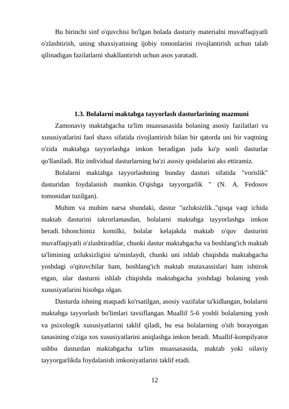 Bu birinchi sinf o'quvchisi bo'lgan bolada dasturiy materialni muvaffaqiyatli
o'zlashtirish, uning shaxsiyatining ijobiy tomonlarini rivojlantirish uchun talab
qilinadigan fazilatlarni shakllantirish uchun asos yaratadi.
 
1.3. Bolalarni maktabga tayyorlash dasturlarining mazmuni
Zamonaviy maktabgacha ta'lim muassasasida bolaning asosiy fazilatlari va
xususiyatlarini faol shaxs sifatida rivojlantirish bilan bir qatorda uni bir vaqtning
o'zida  maktabga  tayyorlashga  imkon  beradigan  juda  ko'p  sonli  dasturlar
qo'llaniladi. Biz individual dasturlarning ba'zi asosiy qoidalarini aks ettiramiz.
Bolalarni  maktabga  tayyorlashning  bunday  dasturi  sifatida  "vorislik"
dasturidan  foydalanish  mumkin. O'qishga  tayyorgarlik  "  (N.  A.  Fedosov
tomonidan tuzilgan).
Muhim va muhim narsa shundaki, dastur "uzluksizlik.."qisqa vaqt ichida
maktab  dasturini  takrorlamasdan,  bolalarni  maktabga  tayyorlashga  imkon
beradi. Ishonchimiz  komilki,  bolalar  kelajakda  maktab  o'quv  dasturini
muvaffaqiyatli o'zlashtiradilar, chunki dastur maktabgacha va boshlang'ich maktab
ta'limining uzluksizligini ta'minlaydi, chunki uni ishlab chiqishda maktabgacha
yoshdagi  o'qituvchilar  ham,  boshlang'ich  maktab  mutaxassislari  ham  ishtirok
etgan,  ular  dasturni  ishlab  chiqishda  maktabgacha  yoshdagi  bolaning  yosh
xususiyatlarini hisobga olgan.
Dasturda ishning maqsadi ko'rsatilgan, asosiy vazifalar ta'kidlangan, bolalarni
maktabga tayyorlash bo'limlari tavsiflangan. Muallif 5-6 yoshli bolalarning yosh
va psixologik xususiyatlarini taklif qiladi, bu esa bolalarning o'sib borayotgan
tanasining o'ziga xos xususiyatlarini aniqlashga imkon beradi. Muallif-kompilyator
ushbu  dasturdan  maktabgacha  ta'lim  muassasasida,  maktab  yoki  oilaviy
tayyorgarlikda foydalanish imkoniyatlarini taklif etadi.
12
