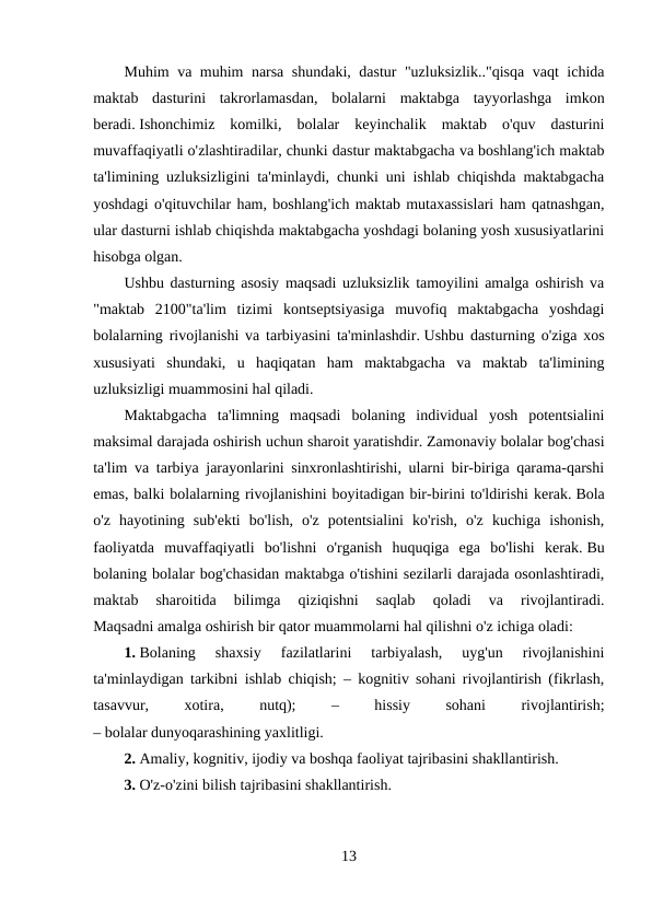 Muhim va muhim narsa shundaki, dastur "uzluksizlik.."qisqa vaqt ichida
maktab  dasturini  takrorlamasdan,  bolalarni  maktabga  tayyorlashga  imkon
beradi. Ishonchimiz  komilki,  bolalar  keyinchalik  maktab  o'quv  dasturini
muvaffaqiyatli o'zlashtiradilar, chunki dastur maktabgacha va boshlang'ich maktab
ta'limining uzluksizligini ta'minlaydi, chunki uni ishlab chiqishda maktabgacha
yoshdagi o'qituvchilar ham, boshlang'ich maktab mutaxassislari ham qatnashgan,
ular dasturni ishlab chiqishda maktabgacha yoshdagi bolaning yosh xususiyatlarini
hisobga olgan.
Ushbu dasturning asosiy maqsadi uzluksizlik tamoyilini amalga oshirish va
"maktab  2100"ta'lim  tizimi  kontseptsiyasiga  muvofiq  maktabgacha  yoshdagi
bolalarning rivojlanishi va tarbiyasini ta'minlashdir. Ushbu dasturning o'ziga xos
xususiyati  shundaki,  u  haqiqatan  ham  maktabgacha  va  maktab  ta'limining
uzluksizligi muammosini hal qiladi.
Maktabgacha  ta'limning  maqsadi  bolaning  individual  yosh  potentsialini
maksimal darajada oshirish uchun sharoit yaratishdir. Zamonaviy bolalar bog'chasi
ta'lim va tarbiya jarayonlarini sinxronlashtirishi, ularni bir-biriga qarama-qarshi
emas, balki bolalarning rivojlanishini boyitadigan bir-birini to'ldirishi kerak. Bola
o'z  hayotining  sub'ekti  bo'lish,  o'z  potentsialini  ko'rish,  o'z  kuchiga  ishonish,
faoliyatda  muvaffaqiyatli  bo'lishni  o'rganish  huquqiga  ega  bo'lishi  kerak. Bu
bolaning bolalar bog'chasidan maktabga o'tishini sezilarli darajada osonlashtiradi,
maktab  sharoitida  bilimga  qiziqishni  saqlab  qoladi  va  rivojlantiradi.
Maqsadni amalga oshirish bir qator muammolarni hal qilishni o'z ichiga oladi:
1. Bolaning  shaxsiy  fazilatlarini  tarbiyalash,  uyg'un  rivojlanishini
ta'minlaydigan tarkibni ishlab chiqish; – kognitiv sohani rivojlantirish (fikrlash,
tasavvur,
 
xotira,
 
nutq);
 
–
 
hissiy
 
sohani
 
rivojlantirish;
– bolalar dunyoqarashining yaxlitligi.
2. Amaliy, kognitiv, ijodiy va boshqa faoliyat tajribasini shakllantirish.
3. O'z-o'zini bilish tajribasini shakllantirish.
13
