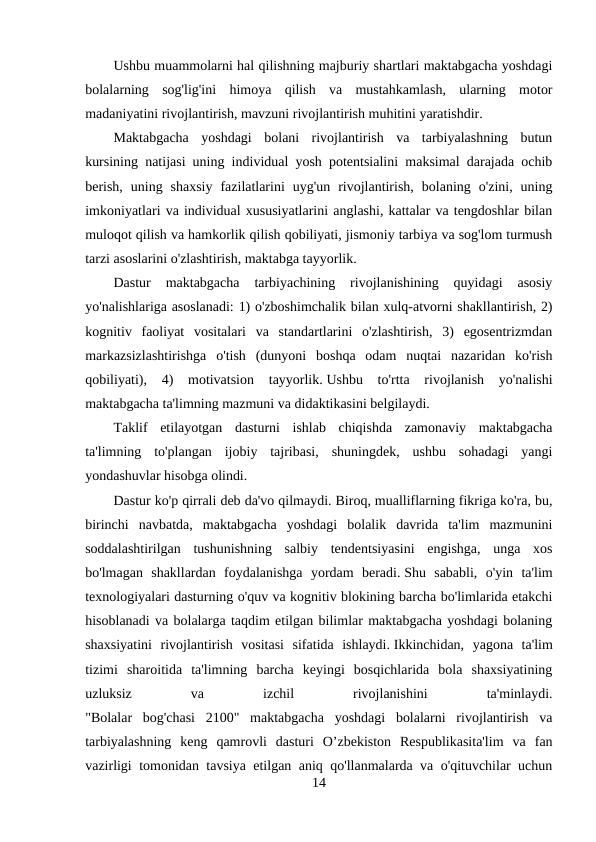 Ushbu muammolarni hal qilishning majburiy shartlari maktabgacha yoshdagi
bolalarning  sog'lig'ini  himoya  qilish  va  mustahkamlash,  ularning  motor
madaniyatini rivojlantirish, mavzuni rivojlantirish muhitini yaratishdir.
Maktabgacha  yoshdagi  bolani  rivojlantirish  va  tarbiyalashning  butun
kursining natijasi uning individual yosh potentsialini maksimal darajada ochib
berish,  uning  shaxsiy  fazilatlarini  uyg'un  rivojlantirish,  bolaning  o'zini,  uning
imkoniyatlari va individual xususiyatlarini anglashi, kattalar va tengdoshlar bilan
muloqot qilish va hamkorlik qilish qobiliyati, jismoniy tarbiya va sog'lom turmush
tarzi asoslarini o'zlashtirish, maktabga tayyorlik.
Dastur  maktabgacha  tarbiyachining  rivojlanishining  quyidagi  asosiy
yo'nalishlariga asoslanadi: 1) o'zboshimchalik bilan xulq-atvorni shakllantirish, 2)
kognitiv  faoliyat  vositalari  va  standartlarini  o'zlashtirish,  3)  egosentrizmdan
markazsizlashtirishga  o'tish  (dunyoni  boshqa  odam  nuqtai  nazaridan  ko'rish
qobiliyati),  4)  motivatsion  tayyorlik. Ushbu  to'rtta  rivojlanish  yo'nalishi
maktabgacha ta'limning mazmuni va didaktikasini belgilaydi.
Taklif  etilayotgan  dasturni  ishlab  chiqishda  zamonaviy  maktabgacha
ta'limning  to'plangan  ijobiy  tajribasi,  shuningdek,  ushbu  sohadagi  yangi
yondashuvlar hisobga olindi.
Dastur ko'p qirrali deb da'vo qilmaydi. Biroq, mualliflarning fikriga ko'ra, bu,
birinchi  navbatda,  maktabgacha  yoshdagi  bolalik  davrida  ta'lim  mazmunini
soddalashtirilgan  tushunishning  salbiy  tendentsiyasini  engishga,  unga  xos
bo'lmagan  shakllardan  foydalanishga  yordam  beradi. Shu  sababli,  o'yin  ta'lim
texnologiyalari dasturning o'quv va kognitiv blokining barcha bo'limlarida etakchi
hisoblanadi va bolalarga taqdim etilgan bilimlar maktabgacha yoshdagi bolaning
shaxsiyatini  rivojlantirish  vositasi  sifatida  ishlaydi. Ikkinchidan,  yagona  ta'lim
tizimi  sharoitida  ta'limning  barcha  keyingi  bosqichlarida  bola  shaxsiyatining
uzluksiz
 
va
 
izchil
 
rivojlanishini
 
ta'minlaydi.
"Bolalar  bog'chasi  2100"  maktabgacha  yoshdagi  bolalarni  rivojlantirish  va
tarbiyalashning  keng  qamrovli  dasturi  O’zbekiston  Respublikasita'lim  va  fan
vazirligi tomonidan tavsiya etilgan aniq qo'llanmalarda va o'qituvchilar uchun
14
