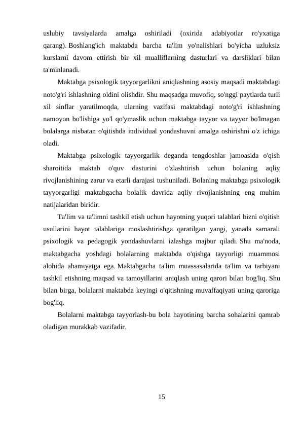 uslubiy  tavsiyalarda  amalga  oshiriladi  (oxirida  adabiyotlar  ro'yxatiga
qarang). Boshlang'ich  maktabda  barcha  ta'lim  yo'nalishlari  bo'yicha  uzluksiz
kurslarni  davom  ettirish  bir  xil  mualliflarning  dasturlari  va  darsliklari  bilan
ta'minlanadi.
Maktabga psixologik tayyorgarlikni aniqlashning asosiy maqsadi maktabdagi
noto'g'ri ishlashning oldini olishdir. Shu maqsadga muvofiq, so'nggi paytlarda turli
xil  sinflar  yaratilmoqda,  ularning  vazifasi  maktabdagi  noto'g'ri  ishlashning
namoyon bo'lishiga yo'l qo'ymaslik uchun maktabga tayyor va tayyor bo'lmagan
bolalarga nisbatan o'qitishda individual yondashuvni amalga oshirishni o'z ichiga
oladi.
Maktabga  psixologik  tayyorgarlik  deganda  tengdoshlar  jamoasida  o'qish
sharoitida  maktab  o'quv  dasturini  o'zlashtirish  uchun  bolaning  aqliy
rivojlanishining zarur va etarli darajasi tushuniladi. Bolaning maktabga psixologik
tayyorgarligi  maktabgacha  bolalik  davrida  aqliy  rivojlanishning  eng  muhim
natijalaridan biridir.
Ta'lim va ta'limni tashkil etish uchun hayotning yuqori talablari bizni o'qitish
usullarini  hayot  talablariga  moslashtirishga  qaratilgan  yangi,  yanada  samarali
psixologik va pedagogik yondashuvlarni  izlashga  majbur  qiladi. Shu ma'noda,
maktabgacha  yoshdagi  bolalarning  maktabda  o'qishga  tayyorligi  muammosi
alohida ahamiyatga ega. Maktabgacha ta'lim muassasalarida ta'lim va tarbiyani
tashkil etishning maqsad va tamoyillarini aniqlash uning qarori bilan bog'liq. Shu
bilan birga, bolalarni maktabda keyingi o'qitishning muvaffaqiyati uning qaroriga
bog'liq.
Bolalarni maktabga tayyorlash-bu bola hayotining barcha sohalarini qamrab
oladigan murakkab vazifadir.
 
15
