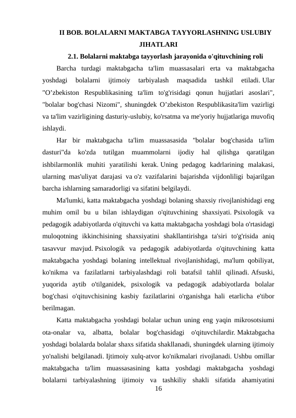 II BOB. BOLALARNI MAKTABGA TAYYORLASHNING USLUBIY
JIHATLARI
2.1. Bolalarni maktabga tayyorlash jarayonida o'qituvchining roli
Barcha  turdagi  maktabgacha  ta'lim  muassasalari  erta  va  maktabgacha
yoshdagi  bolalarni  ijtimoiy  tarbiyalash  maqsadida  tashkil  etiladi. Ular
"O’zbekiston  Respublikasining  ta'lim  to'g'risidagi  qonun  hujjatlari  asoslari",
"bolalar bog'chasi Nizomi", shuningdek O’zbekiston Respublikasita'lim vazirligi
va ta'lim vazirligining dasturiy-uslubiy, ko'rsatma va me'yoriy hujjatlariga muvofiq
ishlaydi.
Har  bir  maktabgacha  ta'lim  muassasasida  "bolalar  bog'chasida  ta'lim
dasturi"da  ko'zda  tutilgan  muammolarni  ijodiy  hal  qilishga  qaratilgan
ishbilarmonlik  muhiti  yaratilishi  kerak. Uning  pedagog  kadrlarining  malakasi,
ularning mas'uliyat darajasi va o'z vazifalarini bajarishda vijdonliligi bajarilgan
barcha ishlarning samaradorligi va sifatini belgilaydi.
Ma'lumki, katta maktabgacha yoshdagi bolaning shaxsiy rivojlanishidagi eng
muhim  omil  bu  u  bilan  ishlaydigan  o'qituvchining  shaxsiyati. Psixologik  va
pedagogik adabiyotlarda o'qituvchi va katta maktabgacha yoshdagi bola o'rtasidagi
muloqotning  ikkinchisining  shaxsiyatini  shakllantirishga  ta'siri  to'g'risida  aniq
tasavvur  mavjud. Psixologik  va  pedagogik  adabiyotlarda  o'qituvchining  katta
maktabgacha yoshdagi bolaning intellektual rivojlanishidagi, ma'lum qobiliyat,
ko'nikma  va  fazilatlarni  tarbiyalashdagi  roli  batafsil  tahlil  qilinadi. Afsuski,
yuqorida  aytib  o'tilganidek,  psixologik  va  pedagogik  adabiyotlarda  bolalar
bog'chasi  o'qituvchisining  kasbiy  fazilatlarini  o'rganishga  hali  etarlicha  e'tibor
berilmagan.
Katta maktabgacha yoshdagi bolalar uchun uning eng yaqin mikrosotsiumi
ota-onalar  va,  albatta,  bolalar  bog'chasidagi  o'qituvchilardir. Maktabgacha
yoshdagi bolalarda bolalar shaxs sifatida shakllanadi, shuningdek ularning ijtimoiy
yo'nalishi belgilanadi. Ijtimoiy xulq-atvor ko'nikmalari rivojlanadi. Ushbu omillar
maktabgacha  ta'lim  muassasasining  katta  yoshdagi  maktabgacha  yoshdagi
bolalarni  tarbiyalashning  ijtimoiy  va  tashkiliy  shakli  sifatida  ahamiyatini
16
