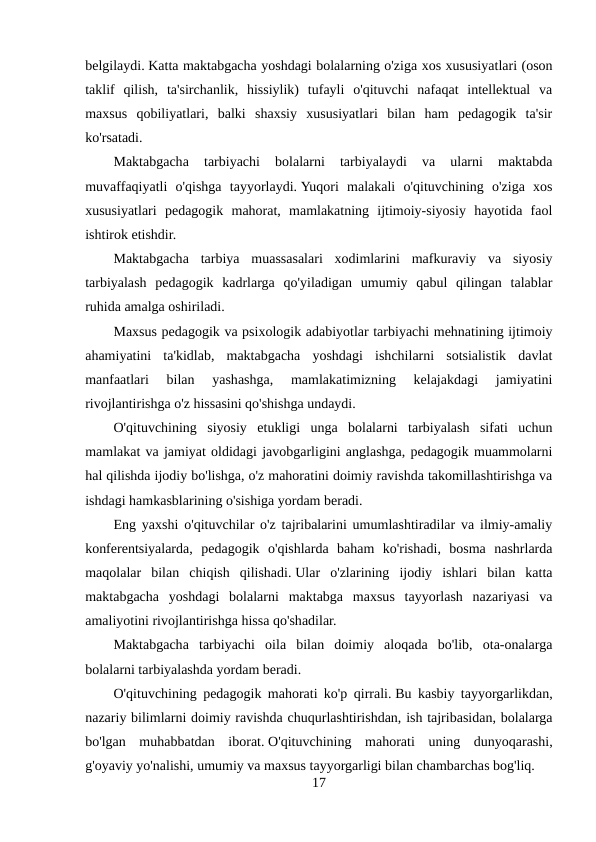 belgilaydi. Katta maktabgacha yoshdagi bolalarning o'ziga xos xususiyatlari (oson
taklif  qilish,  ta'sirchanlik,  hissiylik)  tufayli  o'qituvchi  nafaqat  intellektual  va
maxsus  qobiliyatlari,  balki  shaxsiy  xususiyatlari  bilan  ham  pedagogik  ta'sir
ko'rsatadi.
Maktabgacha  tarbiyachi  bolalarni  tarbiyalaydi  va  ularni  maktabda
muvaffaqiyatli  o'qishga  tayyorlaydi. Yuqori  malakali  o'qituvchining  o'ziga  xos
xususiyatlari  pedagogik  mahorat,  mamlakatning  ijtimoiy-siyosiy  hayotida  faol
ishtirok etishdir.
Maktabgacha  tarbiya  muassasalari  xodimlarini  mafkuraviy  va  siyosiy
tarbiyalash  pedagogik  kadrlarga  qo'yiladigan  umumiy  qabul  qilingan  talablar
ruhida amalga oshiriladi.
Maxsus pedagogik va psixologik adabiyotlar tarbiyachi mehnatining ijtimoiy
ahamiyatini  ta'kidlab,  maktabgacha  yoshdagi  ishchilarni  sotsialistik  davlat
manfaatlari  bilan  yashashga,  mamlakatimizning  kelajakdagi  jamiyatini
rivojlantirishga o'z hissasini qo'shishga undaydi.
O'qituvchining  siyosiy  etukligi  unga  bolalarni  tarbiyalash  sifati  uchun
mamlakat va jamiyat oldidagi javobgarligini anglashga, pedagogik muammolarni
hal qilishda ijodiy bo'lishga, o'z mahoratini doimiy ravishda takomillashtirishga va
ishdagi hamkasblarining o'sishiga yordam beradi.
Eng yaxshi o'qituvchilar o'z tajribalarini umumlashtiradilar va ilmiy-amaliy
konferentsiyalarda,  pedagogik  o'qishlarda  baham  ko'rishadi,  bosma  nashrlarda
maqolalar  bilan  chiqish  qilishadi. Ular  o'zlarining  ijodiy  ishlari  bilan  katta
maktabgacha  yoshdagi  bolalarni  maktabga  maxsus  tayyorlash  nazariyasi  va
amaliyotini rivojlantirishga hissa qo'shadilar.
Maktabgacha  tarbiyachi  oila  bilan  doimiy  aloqada  bo'lib,  ota-onalarga
bolalarni tarbiyalashda yordam beradi.
O'qituvchining pedagogik mahorati ko'p qirrali. Bu kasbiy tayyorgarlikdan,
nazariy bilimlarni doimiy ravishda chuqurlashtirishdan, ish tajribasidan, bolalarga
bo'lgan  muhabbatdan  iborat. O'qituvchining  mahorati  uning  dunyoqarashi,
g'oyaviy yo'nalishi, umumiy va maxsus tayyorgarligi bilan chambarchas bog'liq.
17
