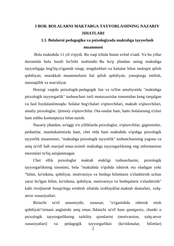I BOB. BOLALARNI MAKTABGA TAYYORLASHNING NAZARIY
JIHATLARI
1.1. Bolalarni pedagogika va psixologiyada maktabga tayyorlash
muammosi
 Bola maktabda 11 yil o'qiydi. Bu vaqt ichida butun avlod o'sadi. Va bu yillar
davomida  bola  baxtli  bo'lishi  muhimdir. Bu  ko'p  jihatdan  uning  maktabga
tayyorligiga bog'liq-o'rganish istagi, tengdoshlari va kattalar bilan muloqot qilish
qobiliyati,  murakkab  muammolarni  hal  qilish  qobiliyati,  yutuqlarga  intilish,
mustaqillik va mas'uliyat.
Hozirgi vaqtda psixologik-pedagogik fan va ta'lim amaliyotida "maktabga
psixologik tayyorgarlik" tushunchasi turli mutaxassislar tomonidan keng tarqalgan
va faol foydalanilmoqda: bolalar bog'chalari o'qituvchilari, maktab o'qituvchilari,
amaliy psixologlar, ijtimoiy o'qituvchilar. Ota-onalar ham, hatto bolalarning o'zlari
ham ushbu kontseptsiya bilan tanish.
Nazariy jihatdan, so'nggi o'n yilliklarda psixologlar, o'qituvchilar, gigienistlar,
pediatrlar, mamlakatimizda ham, chet elda ham maktabda o'qishga psixologik
tayyorlik muammosi, "maktabga psixologik tayyorlik" tushunchasining yagona va
aniq ta'rifi hali mavjud emas.tizimli maktabga tayyorgarlikning eng informatsion
mezonlari to'liq aniqlanmagan.
Chet  ellik  psixologlar  maktab  etukligi  tushunchasini,  psixologik
tayyorgarlikning sinonimi, bola "maktabda o'qishda ishtirok eta oladigan yoki
"bilim, ko'nikma, qobiliyat, motivatsiya va boshqa bilimlarni o'zlashtirish uchun
zarur bo'lgan bilim, ko'nikma, qobiliyat, motivatsiya va boshqalarni o'zlashtirish"
kabi rivojlanish bosqichiga erishish sifatida izohlaydilar.maktab dasturlari, xulq-
atvor xususiyatlari.
Birinchi  ta'rif  umumiydir,  xususan,  "o'rganishda  ishtirok  etish
qobiliyati"nimani anglatishi aniq emas. Ikkinchi ta'rif ham qoniqarsiz, chunki u
psixologik  tayyorgarlikning  tarkibiy  qismlarini  (motivatsion,  xulq-atvor
xususiyatlari)  va  pedagogik  tayyorgarlikni  (ko'nikmalar,  bilimlar)
2
