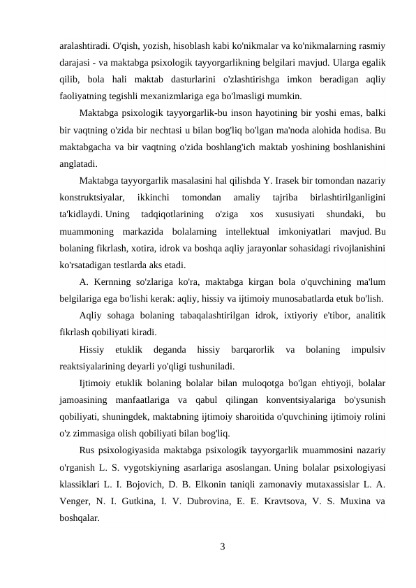 aralashtiradi. O'qish, yozish, hisoblash kabi ko'nikmalar va ko'nikmalarning rasmiy
darajasi - va maktabga psixologik tayyorgarlikning belgilari mavjud. Ularga egalik
qilib,  bola  hali  maktab  dasturlarini  o'zlashtirishga  imkon  beradigan  aqliy
faoliyatning tegishli mexanizmlariga ega bo'lmasligi mumkin.
Maktabga psixologik tayyorgarlik-bu inson hayotining bir yoshi emas, balki
bir vaqtning o'zida bir nechtasi u bilan bog'liq bo'lgan ma'noda alohida hodisa. Bu
maktabgacha va bir vaqtning o'zida boshlang'ich maktab yoshining boshlanishini
anglatadi.
Maktabga tayyorgarlik masalasini hal qilishda Y. Irasek bir tomondan nazariy
konstruktsiyalar,  ikkinchi  tomondan  amaliy  tajriba  birlashtirilganligini
ta'kidlaydi. Uning  tadqiqotlarining  o'ziga  xos  xususiyati  shundaki,  bu
muammoning  markazida  bolalarning  intellektual  imkoniyatlari  mavjud. Bu
bolaning fikrlash, xotira, idrok va boshqa aqliy jarayonlar sohasidagi rivojlanishini
ko'rsatadigan testlarda aks etadi.
A. Kernning so'zlariga ko'ra, maktabga kirgan bola o'quvchining ma'lum
belgilariga ega bo'lishi kerak: aqliy, hissiy va ijtimoiy munosabatlarda etuk bo'lish.
Aqliy  sohaga  bolaning  tabaqalashtirilgan  idrok,  ixtiyoriy  e'tibor,  analitik
fikrlash qobiliyati kiradi.
Hissiy  etuklik  deganda  hissiy  barqarorlik  va  bolaning  impulsiv
reaktsiyalarining deyarli yo'qligi tushuniladi.
Ijtimoiy etuklik bolaning bolalar bilan muloqotga bo'lgan ehtiyoji, bolalar
jamoasining  manfaatlariga  va  qabul  qilingan  konventsiyalariga  bo'ysunish
qobiliyati, shuningdek, maktabning ijtimoiy sharoitida o'quvchining ijtimoiy rolini
o'z zimmasiga olish qobiliyati bilan bog'liq.
Rus psixologiyasida maktabga psixologik tayyorgarlik muammosini nazariy
o'rganish L. S. vygotskiyning asarlariga asoslangan. Uning bolalar psixologiyasi
klassiklari L. I. Bojovich, D. B. Elkonin taniqli zamonaviy mutaxassislar L. A.
Venger, N. I. Gutkina,  I. V. Dubrovina, E. E. Kravtsova, V. S. Muxina  va
boshqalar.
3
