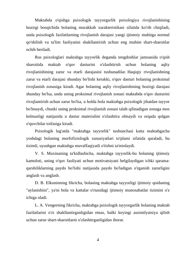 Maktabda  o'qishga  psixologik  tayyorgarlik  psixologiya  rivojlanishining
hozirgi bosqichida bolaning murakkab xarakteristikasi sifatida ko'rib chiqiladi,
unda psixologik fazilatlarning rivojlanish darajasi yangi ijtimoiy muhitga normal
qo'shilish va ta'lim faoliyatini shakllantirish uchun eng muhim shart-sharoitlar
ochib beriladi.
Rus psixologlari maktabga tayyorlik deganda tengdoshlar jamoasida o'qish
sharoitida  maktab  o'quv  dasturini  o'zlashtirish  uchun  bolaning  aqliy
rivojlanishining  zarur  va  etarli  darajasini  tushunadilar. Haqiqiy  rivojlanishning
zarur va etarli darajasi shunday bo'lishi kerakki, o'quv dasturi bolaning proksimal
rivojlanish zonasiga kiradi. Agar bolaning aqliy rivojlanishining hozirgi darajasi
shunday bo'lsa, unda uning proksimal rivojlanish zonasi maktabda o'quv dasturini
rivojlantirish uchun zarur bo'lsa, u holda bola maktabga psixologik jihatdan tayyor
bo'lmaydi, chunki uning proksimal rivojlanish zonasi talab qilinadigan zonaga mos
kelmasligi natijasida u dastur materialini o'zlashtira olmaydi va orqada qolgan
o'quvchilar toifasiga kiradi.
Psixologik  lug'atda  "maktabga  tayyorlik"  tushunchasi  katta  maktabgacha
yoshdagi  bolaning  morfofiziologik  xususiyatlari  to'plami  sifatida  qaraladi,  bu
tizimli, uyushgan maktabga muvaffaqiyatli o'tishni ta'minlaydi.
V. S. Muxinaning ta'kidlashicha, maktabga tayyorlik-bu bolaning ijtimoiy
kamoloti, uning o'quv faoliyati uchun motivatsiyani belgilaydigan ichki qarama-
qarshiliklarning paydo bo'lishi natijasida paydo bo'ladigan o'rganish zarurligini
anglash va anglash.
D. B. Elkoninning fikricha, bolaning maktabga tayyorligi ijtimoiy qoidaning
"aylanishini", ya'ni bola va kattalar o'rtasidagi ijtimoiy munosabatlar tizimini o'z
ichiga oladi.
L. A. Vengerning fikricha, maktabga psixologik tayyorgarlik bolaning maktab
fazilatlarini o'zi shakllantirganligidan emas, balki keyingi assimilyatsiya  qilish
uchun zarur shart-sharoitlarni o'zlashtirganligidan iborat.
4
