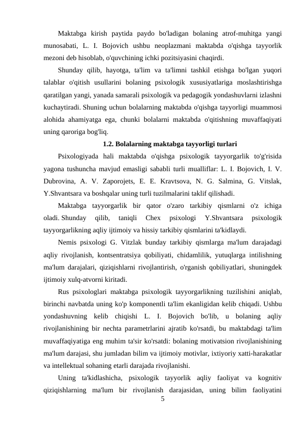 Maktabga  kirish  paytida  paydo  bo'ladigan  bolaning  atrof-muhitga  yangi
munosabati,  L.  I.  Bojovich  ushbu  neoplazmani  maktabda  o'qishga  tayyorlik
mezoni deb hisoblab, o'quvchining ichki pozitsiyasini chaqirdi.
Shunday  qilib,  hayotga,  ta'lim  va  ta'limni  tashkil  etishga  bo'lgan  yuqori
talablar  o'qitish  usullarini  bolaning  psixologik  xususiyatlariga  moslashtirishga
qaratilgan yangi, yanada samarali psixologik va pedagogik yondashuvlarni izlashni
kuchaytiradi. Shuning uchun bolalarning maktabda o'qishga tayyorligi muammosi
alohida ahamiyatga ega, chunki bolalarni maktabda o'qitishning muvaffaqiyati
uning qaroriga bog'liq.
1.2. Bolalarning maktabga tayyorligi turlari
Psixologiyada  hali  maktabda  o'qishga  psixologik  tayyorgarlik  to'g'risida
yagona tushuncha mavjud emasligi sababli turli mualliflar: L. I. Bojovich, I. V.
Dubrovina,  A.  V.  Zaporojets,  E.  E.  Kravtsova,  N.  G.  Salmina,  G.  Vitslak,
Y.Shvantsara va boshqalar uning turli tuzilmalarini taklif qilishadi.
Maktabga  tayyorgarlik  bir  qator  o'zaro  tarkibiy  qismlarni  o'z  ichiga
oladi. Shunday  qilib,  taniqli  Chex  psixologi  Y.Shvantsara  psixologik
tayyorgarlikning aqliy ijtimoiy va hissiy tarkibiy qismlarini ta'kidlaydi.
Nemis psixologi G. Vitzlak bunday tarkibiy qismlarga ma'lum darajadagi
aqliy rivojlanish, kontsentratsiya qobiliyati, chidamlilik, yutuqlarga intilishning
ma'lum darajalari, qiziqishlarni rivojlantirish, o'rganish qobiliyatlari, shuningdek
ijtimoiy xulq-atvorni kiritadi.
Rus psixologlari maktabga psixologik tayyorgarlikning tuzilishini aniqlab,
birinchi navbatda uning ko'p komponentli ta'lim ekanligidan kelib chiqadi. Ushbu
yondashuvning  kelib  chiqishi  L.  I.  Bojovich  bo'lib,  u  bolaning  aqliy
rivojlanishining bir nechta parametrlarini ajratib ko'rsatdi, bu maktabdagi ta'lim
muvaffaqiyatiga eng muhim ta'sir ko'rsatdi: bolaning motivatsion rivojlanishining
ma'lum darajasi, shu jumladan bilim va ijtimoiy motivlar, ixtiyoriy xatti-harakatlar
va intellektual sohaning etarli darajada rivojlanishi.
Uning  ta'kidlashicha,  psixologik  tayyorlik  aqliy  faoliyat  va  kognitiv
qiziqishlarning  ma'lum  bir  rivojlanish  darajasidan,  uning  bilim  faoliyatini
5
