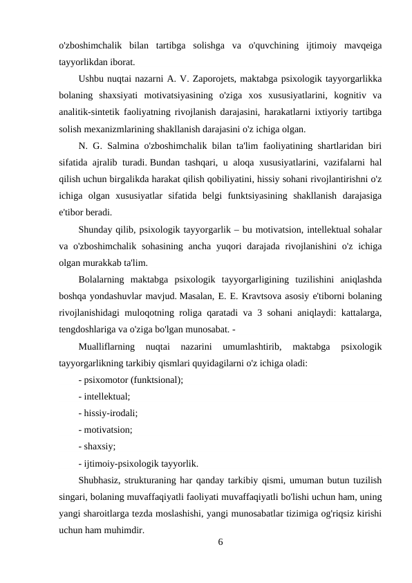 o'zboshimchalik  bilan  tartibga  solishga  va  o'quvchining  ijtimoiy  mavqeiga
tayyorlikdan iborat.
Ushbu nuqtai nazarni A. V. Zaporojets, maktabga psixologik tayyorgarlikka
bolaning  shaxsiyati  motivatsiyasining  o'ziga  xos  xususiyatlarini,  kognitiv  va
analitik-sintetik faoliyatning rivojlanish darajasini, harakatlarni ixtiyoriy tartibga
solish mexanizmlarining shakllanish darajasini o'z ichiga olgan.
N. G. Salmina o'zboshimchalik bilan ta'lim faoliyatining shartlaridan biri
sifatida ajralib turadi. Bundan tashqari, u aloqa xususiyatlarini, vazifalarni hal
qilish uchun birgalikda harakat qilish qobiliyatini, hissiy sohani rivojlantirishni o'z
ichiga  olgan  xususiyatlar  sifatida  belgi  funktsiyasining  shakllanish  darajasiga
e'tibor beradi.
Shunday qilib, psixologik tayyorgarlik – bu motivatsion, intellektual sohalar
va o'zboshimchalik  sohasining  ancha  yuqori  darajada  rivojlanishini  o'z  ichiga
olgan murakkab ta'lim.
Bolalarning  maktabga  psixologik  tayyorgarligining  tuzilishini  aniqlashda
boshqa yondashuvlar mavjud. Masalan, E. E. Kravtsova asosiy e'tiborni bolaning
rivojlanishidagi muloqotning roliga qaratadi va 3 sohani aniqlaydi: kattalarga,
tengdoshlariga va o'ziga bo'lgan munosabat. -
Mualliflarning  nuqtai  nazarini  umumlashtirib,  maktabga  psixologik
tayyorgarlikning tarkibiy qismlari quyidagilarni o'z ichiga oladi:
- psixomotor (funktsional);
- intellektual;
- hissiy-irodali;
- motivatsion;
- shaxsiy;
- ijtimoiy-psixologik tayyorlik.
Shubhasiz, strukturaning har qanday tarkibiy qismi, umuman butun tuzilish
singari, bolaning muvaffaqiyatli faoliyati muvaffaqiyatli bo'lishi uchun ham, uning
yangi sharoitlarga tezda moslashishi, yangi munosabatlar tizimiga og'riqsiz kirishi
uchun ham muhimdir.
6
