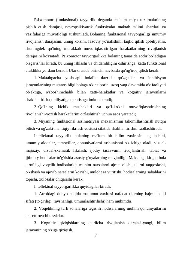 Psixomotor  (funktsional)  tayyorlik  deganda  ma'lum  miya  tuzilmalarining
pishib  etish  darajasi,  neyropsikiyatrik  funktsiyalar  maktab  ta'limi  shartlari  va
vazifalariga muvofiqligi tushuniladi. Bolaning funktsional tayyorgarligi umumiy
rivojlanish darajasini, uning ko'zini, fazoviy yo'nalishini, taqlid qilish qobiliyatini,
shuningdek  qo'lning  murakkab  muvofiqlashtirilgan  harakatlarining  rivojlanish
darajasini ko'rsatadi. Psixomotor tayyorgarlikka bolaning tanasida sodir bo'ladigan
o'zgarishlar kiradi, bu uning ishlashi va chidamliligini oshirishga, katta funktsional
etuklikka yordam beradi. Ular orasida birinchi navbatda qo'ng'iroq qilish kerak:
1. Maktabgacha  yoshdagi  bolalik  davrida  qo'zg'alish  va  inhibisyon
jarayonlarining mutanosibligi bolaga o'z e'tiborini uzoq vaqt davomida o'z faoliyati
ob'ektiga,  o'zboshimchalik  bilan  xatti-harakatlar  va  kognitiv  jarayonlarni
shakllantirish qobiliyatiga qaratishga imkon beradi;
2. Qo'lning  kichik  mushaklari  va  qo'l-ko'zni  muvofiqlashtirishning
rivojlanishi-yozish harakatlarini o'zlashtirish uchun asos yaratadi;
3. Miyaning funktsional assimetriyasi mexanizmini takomillashtirish nutqni
bilish va og'zaki-mantiqiy fikrlash vositasi sifatida shakllantirishni faollashtiradi.
Intellektual  tayyorlik  bolaning  ma'lum  bir  bilim  zaxirasini  egallashini,
umumiy aloqalar, tamoyillar, qonuniyatlarni tushunishni o'z ichiga oladi; vizual-
majoziy,  vizual-sxematik  fikrlash,  ijodiy  tasavvurni  rivojlantirish,  tabiat  va
ijtimoiy hodisalar to'g'risida asosiy g'oyalarning mavjudligi. Maktabga kirgan bola
atrofdagi voqelik hodisalarida muhim narsalarni ajrata olishi, ularni taqqoslashi,
o'xshash va ajoyib narsalarni ko'rishi, mulohaza yuritishi, hodisalarning sabablarini
topishi, xulosalar chiqarishi kerak.
Intellektual tayyorgarlikka quyidagilar kiradi:
1. Atrofdagi dunyo haqida ma'lumot zaxirasi nafaqat ularning hajmi, balki
sifati (to'g'riligi, ravshanligi, umumlashtirilishi) ham muhimdir.
2. Voqelikning turli sohalariga tegishli hodisalarning muhim qonuniyatlarini
aks ettiruvchi tasvirlar.
3.  Kognitiv  qiziqishlarning  etarlicha  rivojlanish  darajasi-yangi,  bilim
jarayonining o'ziga qiziqish.
7
