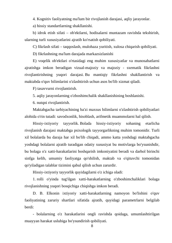 4. Kognitiv faoliyatning ma'lum bir rivojlanish darajasi, aqliy jarayonlar.
a) hissiy standartlarning shakllanishi.
b) idrok etish sifati – ob'ektlarni, hodisalarni muntazam ravishda tekshirish,
ularning turli xususiyatlarini ajratib ko'rsatish qobiliyati.
C) fikrlash sifati – taqqoslash, mulohaza yuritish, xulosa chiqarish qobiliyati.
D) fikrlashning ma'lum darajada markazsizlanishi
E) voqelik ob'ektlari o'rtasidagi eng muhim xususiyatlar va munosabatlarni
ajratishga  imkon  beradigan  vizual-majoziy  va  majoziy  -  sxematik  fikrlashni
rivojlantirishning  yuqori  darajasi. Bu  mantiqiy  fikrlashni  shakllantirish  va
maktabda o'quv bilimlarini o'zlashtirish uchun asos bo'lib xizmat qiladi.
F) tasavvurni rivojlantirish.
5. aqliy jarayonlarning o'zboshimchalik shakllanishining boshlanishi.
6. nutqni rivojlantirish.
Maktabgacha tarbiyachining ba'zi maxsus bilimlarni o'zlashtirish qobiliyatlari
alohida o'rin tutadi: savodxonlik, hisoblash, arifmetik muammolarni hal qilish.
Hissiy-ixtiyoriy  tayyorlik. Bolada  hissiy-ixtiyoriy  sohaning  etarlicha
rivojlanish darajasi maktabga psixologik tayyorgarlikning muhim tomonidir. Turli
xil bolalarda bu daraja har xil bo'lib chiqadi, ammo katta yoshdagi maktabgacha
yoshdagi bolalarni ajratib turadigan odatiy xususiyat bu motivlarga bo'ysunishdir,
bu bolaga o'z xatti-harakatlarini boshqarish imkoniyatini beradi va darhol birinchi
sinfga  kelib,  umumiy  faoliyatga  qo'shilish,  maktab  va  o'qituvchi  tomonidan
qo'yiladigan talablar tizimini qabul qilish uchun zarurdir.
Hissiy-ixtiyoriy tayyorlik quyidagilarni o'z ichiga oladi:
1. rolli  o'yinda  tug'ilgan  xatti-harakatlarning  o'zboshimchaliklari  bolaga
rivojlanishning yuqori bosqichiga chiqishga imkon beradi.
D.  B.  Elkonin  ixtiyoriy  xatti-harakatlarning  namoyon  bo'lishini  o'quv
faoliyatining  zaruriy  shartlari  sifatida  ajratib,  quyidagi  parametrlarni  belgilab
berdi:
-  bolalarning  o'z  harakatlarini  ongli  ravishda  qoidaga,  umumlashtirilgan
muayyan harakat uslubiga bo'ysundirish qobiliyati.
8
