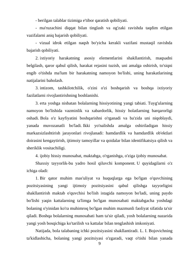 - berilgan talablar tizimiga e'tibor qaratish qobiliyati.
-  ma'ruzachini  diqqat  bilan  tinglash  va  og'zaki  ravishda  taqdim  etilgan
vazifalarni aniq bajarish qobiliyati.
-  vizual  idrok  etilgan  naqsh  bo'yicha  kerakli  vazifani  mustaqil  ravishda
bajarish qobiliyati.
2. ixtiyoriy  harakatning  asosiy  elementlarini  shakllantirish,  maqsadni
belgilash, qaror qabul qilish, harakat rejasini tuzish, uni amalga oshirish, to'siqni
engib o'tishda ma'lum bir harakatning namoyon bo'lishi, uning harakatlarining
natijalarini baholash.
3. intizom,  tashkilotchilik,  o'zini  o'zi  boshqarish  va  boshqa  ixtiyoriy
fazilatlarni rivojlantirishning boshlanishi.
3. erta yoshga nisbatan bolalarning hissiyotining yangi tabiati. Tuyg'ularning
namoyon  bo'lishida  vazminlik  va  xabardorlik,  hissiy  holatlarning  barqarorligi
oshadi. Bola  o'z  kayfiyatini  boshqarishni  o'rganadi  va  ba'zida  uni  niqoblaydi,
yanada  muvozanatli  bo'ladi. Ikki  yo'nalishda  amalga  oshiriladigan  hissiy
markazsizlashtirish jarayonlari rivojlanadi: hamdardlik va hamdardlik ob'ektlari
doirasini kengaytirish, ijtimoiy tamoyillar va qoidalar bilan identifikatsiya qilish va
sheriklik vositachiligi.
4. ijobiy hissiy munosabat, maktabga, o'rganishga, o'ziga ijobiy munosabat.
Shaxsiy tayyorlik-bu yadro hosil qiluvchi komponent. U quyidagilarni o'z
ichiga oladi:
1. Bir  qator  muhim  mas'uliyat  va  huquqlarga  ega  bo'lgan  o'quvchining
pozitsiyasining  yangi  ijtimoiy  pozitsiyasini  qabul  qilishga  tayyorligini
shakllantirish maktab o'quvchisi bo'lish istagida namoyon bo'ladi, uning paydo
bo'lishi  yaqin kattalarning  ta'limga bo'lgan  munosabati  maktabgacha  yoshdagi
bolaning o'yinidan ko'ra muhimroq bo'lgan muhim mazmunli faoliyat sifatida ta'sir
qiladi. Boshqa bolalarning munosabati ham ta'sir qiladi, yosh bolalarning nazarida
yangi yosh bosqichiga ko'tarilish va kattalar bilan tenglashish imkoniyati.
Natijada, bola talabaning ichki pozitsiyasini shakllantiradi. L. I. Bojovichning
ta'kidlashicha,  bolaning  yangi  pozitsiyasi  o'zgaradi,  vaqt  o'tishi  bilan  yanada
9
