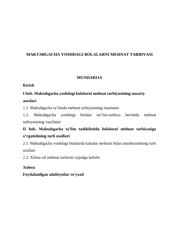 MAKTABGACHA YOSHDAGI BOLALARNI MEHNAT TARBIYASI
MUNDARIJA
Kirish 
I bob. Maktabgacha yoshdagi bolalarni mehnat tarbiyasining nazariy 
asoslari
1.1. Maktabgacha ta’limda mehnat tarbiyasining mazmuni
1.2. 
Maktabgacha  yoshdagi  bolalar  tar’lim-tarbiya  berishda  mehnat
tarbiyasining vazifalari
II  bob.  Maktabgacha  ta’lim  tashkilotida  bolalarni  mehnat  tarbiyasiga
o’rgatishning turli usullari 
2.1. Maktabgacha yoshdagi bolalarda kattalar mehnati bilan tanishtirishning turli
usullari
2.2. Xilma-xil mehnat turlarini vujudga kelishi
Xulosa
Foydalanilgan adabiyotlar ro'yxati
