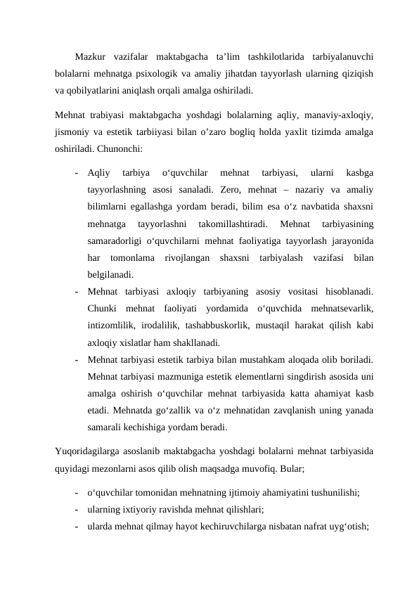 Mazkur  vazifalar  maktabgacha  ta’lim  tashkilotlarida  tarbiyalanuvchi
bolalarni mehnatga psixologik va amaliy jihatdan tayyorlash ularning qiziqish
va qobilyatlarini aniqlash orqali amalga oshiriladi.
Mehnat trabiyasi maktabgacha yoshdagi bolalarning aqliy, manaviy-axloqiy,
jismoniy va estetik tarbiiyasi bilan o’zaro bogliq holda yaxlit tizimda amalga
oshiriladi. Chunonchi:
-
Aqliy  tarbiya  o‘quvchilar  mehnat  tarbiyasi,  ularni  kasbga
tayyorlashning  asosi  sanaladi.  Zero,  mehnat  –  nazariy  va  amaliy
bilimlarni egallashga yordam beradi, bilim esa o‘z navbatida shaxsni
mehnatga  tayyorlashni  takomillashtiradi.  Mehnat  tarbiyasining
samaradorligi o‘quvchilarni mehnat faoliyatiga tayyorlash jarayonida
har  tomonlama  rivojlangan  shaxsni  tarbiyalash  vazifasi  bilan
belgilanadi.
-
Mehnat  tarbiyasi  axloqiy  tarbiyaning  asosiy  vositasi  hisoblanadi.
Chunki  mehnat  faoliyati  yordamida  o‘quvchida  mehnatsevarlik,
intizomlilik,  irodalilik, tashabbuskorlik,  mustaqil  harakat  qilish  kabi
axloqiy xislatlar ham shakllanadi.
-
Mehnat tarbiyasi estetik tarbiya bilan mustahkam aloqada olib boriladi.
Mehnat tarbiyasi mazmuniga estetik elementlarni singdirish asosida uni
amalga oshirish o‘quvchilar mehnat tarbiyasida katta ahamiyat kasb
etadi. Mehnatda go‘zallik va o‘z mehnatidan zavqlanish uning yanada
samarali kechishiga yordam beradi.
Yuqoridagilarga asoslanib maktabgacha yoshdagi bolalarni mehnat tarbiyasida
quyidagi mezonlarni asos qilib olish maqsadga muvofiq. Bular;
-
o‘quvchilar tomonidan mehnatning ijtimoiy ahamiyatini tushunilishi;
-
ularning ixtiyoriy ravishda mehnat qilishlari;
-
ularda mehnat qilmay hayot kechiruvchilarga nisbatan nafrat uyg‘otish;
