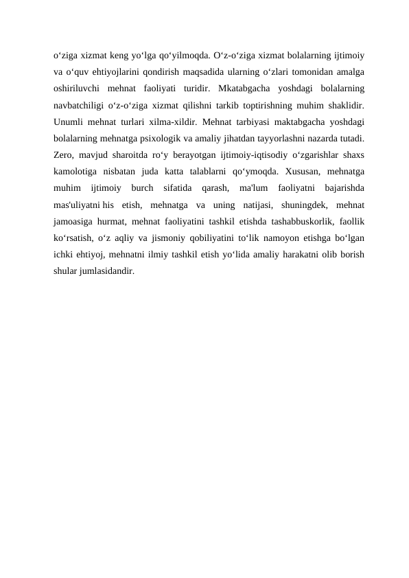 o‘ziga xizmat keng yo‘lga qo‘yilmoqda. O‘z-o‘ziga xizmat bolalarning ijtimoiy
va o‘quv ehtiyojlarini qondirish maqsadida ularning o‘zlari tomonidan amalga
oshiriluvchi  mehnat  faoliyati  turidir.  Mkatabgacha  yoshdagi  bolalarning
navbatchiligi o‘z-o‘ziga xizmat qilishni tarkib toptirishning muhim shaklidir.
Unumli mehnat turlari xilma-xildir. Mehnat tarbiyasi maktabgacha yoshdagi
bolalarning mehnatga psixologik va amaliy jihatdan tayyorlashni nazarda tutadi.
Zero, mavjud sharoitda ro‘y berayotgan ijtimoiy-iqtisodiy o‘zgarishlar shaxs
kamolotiga  nisbatan  juda  katta  talablarni  qo‘ymoqda.  Xususan,  mehnatga
muhim  ijtimoiy  burch  sifatida  qarash,  ma'lum  faoliyatni  bajarishda
mas'uliyatni his  etish,  mehnatga  va  uning  natijasi,  shuningdek,  mehnat
jamoasiga hurmat, mehnat faoliyatini tashkil etishda tashabbuskorlik, faollik
ko‘rsatish, o‘z aqliy va jismoniy qobiliyatini to‘lik namoyon etishga bo‘lgan
ichki ehtiyoj, mehnatni ilmiy tashkil etish yo‘lida amaliy harakatni olib borish
shular jumlasidandir.
