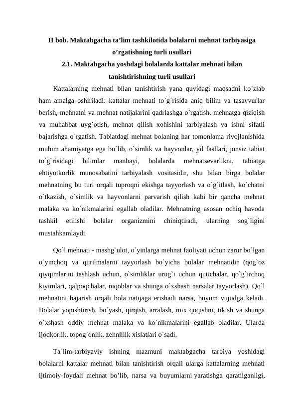 II bob. Maktabgacha ta’lim tashkilotida bolalarni mehnat tarbiyasiga
o’rgatishning turli usullari
2.1. Maktabgacha yoshdagi bolalarda kattalar mehnati bilan
tanishtirishning turli usullari
Kattalarning mehnati bilan tanishtirish yana quyidagi maqsadni ko`zlab
ham amalga oshiriladi: kattalar mehnati to`g`risida aniq bilim va tasavvurlar
berish, mehnatni va mehnat natijalarini qadrlashga o`rgatish, mehnatga qiziqish
va muhabbat  uyg`otish,  mehnat  qilish  xohishini  tarbiyalash  va  ishni  sifatli
bajarishga o`rgatish. Tabiatdagi mehnat bolaning har tomonlama rivojlanishida
muhim ahamiyatga ega bo`lib, o`simlik va hayvonlar, yil fasllari, jonsiz tabiat
to`g`risidagi  bilimlar  manbayi,  bolalarda  mehnatsevarlikni,  tabiatga
ehtiyotkorlik  munosabatini  tarbiyalash  vositasidir,  shu  bilan  birga  bolalar
mehnatning bu turi orqali tuproqni ekishga tayyorlash va o`g`itlash, ko`chatni
o`tkazish, o`simlik va hayvonlarni parvarish qilish kabi bir qancha mehnat
malaka va ko`nikmalarini egallab oladilar. Mehnatning asosan ochiq havoda
tashkil  etilishi  bolalar  organizmini  chiniqtiradi,  ularning  sog`ligini
mustahkamlaydi. 
Qo`l mehnati - mashg`ulot, o`yinlarga mehnat faoliyati uchun zarur bo`lgan
o`yinchoq  va  qurilmalarni  tayyorlash  bo`yicha  bolalar  mehnatidir  (qog`oz
qiyqimlarini tashlash uchun, o`simliklar urug`i uchun qutichalar, qo`g`irchoq
kiyimlari, qalpoqchalar, niqoblar va shunga o`xshash narsalar tayyorlash). Qo`l
mehnatini bajarish orqali bola natijaga erishadi narsa, buyum vujudga keladi.
Bolalar yopishtirish, bo`yash, qirqish, arralash, mix qoqishni, tikish va shunga
o`xshash  oddiy  mehnat  malaka  va  ko`nikmalarini  egallab  oladilar.  Ularda
ijodkorlik, topog`onlik, zehnlilik xislatlari o`sadi.  
Ta`lim-tarbiyaviy  ishning  mazmuni  maktabgacha  tarbiya  yoshidagi
bolalarni kattalar mehnati bilan tanishtirish orqali ularga kattalarning mehnati
ijtimoiy-foydali mehnat bo’lib, narsa va buyumlarni yaratishga qaratilganligi,
