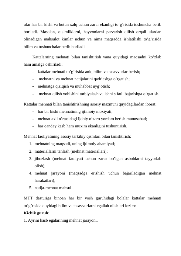 ular har bir kishi va butun xalq uchun zarur ekanligi to’g’risida tushuncha berib
boriladi.  Masalan,  o’simliklarni,  hayvonlarni  parvarish  qilish  orqali  ulardan
olinadigan mahsulot kimlar uchun va nima maqsadda ishlatilishi to’g’risida
bilim va tushunchalar berib boriladi. 
Kattalarning mehnati bilan tanishtirish yana quyidagi maqsadni ko’zlab
ham amalga oshiriladi: 
-
kattalar mehnati to’g’risida aniq bilim va tasavvurlar berish;
-
 mehnatni va mehnat natijalarini qadrlashga o’rgatish;
-
mehnatga qiziqish va muhabbat uyg’otish;
-
 mehnat qilish xohishini tarbiyalash va ishni sifatli bajarishga o’rgatish.
Kattalar mehnati bilan tanishtirishning asosiy mazmuni quyidagilardan iborat:
-
har bir kishi mehnatining ijtimoiy moxiyati;
-
mehnat axli o’rtasidagi ijobiy o’zaro yordam berish munosabati;
-
har qanday kasb ham muxim ekanligini tushuntirish.
Mehnat faoliyatining asosiy tarkibiy qismlari bilan tanishtirish:
1. mehnatning maqsadi, uning ijtimoiy ahamiyati;
2. materiallarni tanlash (mehnat materiallari);
3. jihozlash  (mehnat  faoliyati  uchun  zarur  bo’lgan  asboblarni  tayyorlab
olish);
4. mehnat  jarayoni  (maqsadga  erishish  uchun  bajariladigan  mehnat
harakatlari);
5. natija-mehnat mahsuli.
MTT dasturiga  binoan  har  bir  yosh  guruhidagi  bolalar  kattalar  mehnati
to’g’risida quyidagi bilim va tasavvurlarni egallab olishlari lozim:
Kichik guruh:
1. Ayrim kasb egalarining mehnat jarayoni.
