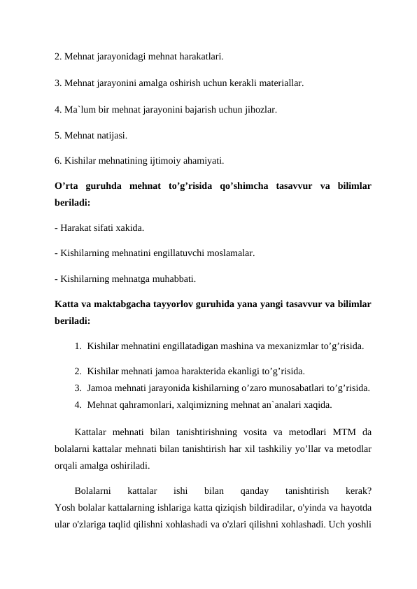 2. Mehnat jarayonidagi mehnat harakatlari.
3. Mehnat jarayonini amalga oshirish uchun kerakli materiallar.
4. Ma`lum bir mehnat jarayonini bajarish uchun jihozlar.
5. Mehnat natijasi.
6. Kishilar mehnatining ijtimoiy ahamiyati.
O’rta  guruhda  mehnat  to’g’risida  qo’shimcha  tasavvur  va  bilimlar
beriladi:
- Harakat sifati xakida.
- Kishilarning mehnatini engillatuvchi moslamalar.
- Kishilarning mehnatga muhabbati.
Katta va maktabgacha tayyorlov guruhida yana yangi tasavvur va bilimlar
beriladi:
1. Kishilar mehnatini engillatadigan mashina va mexanizmlar to’g’risida.
2. Kishilar mehnati jamoa harakterida ekanligi to’g’risida.
3. Jamoa mehnati jarayonida kishilarning o’zaro munosabatlari to’g’risida.
4. Mehnat qahramonlari, xalqimizning mehnat an`analari xaqida.
Kattalar  mehnati  bilan  tanishtirishning  vosita  va  metodlari  MTM  da
bolalarni kattalar mehnati bilan tanishtirish har xil tashkiliy yo’llar va metodlar
orqali amalga oshiriladi. 
Bolalarni  kattalar  ishi  bilan  qanday  tanishtirish  kerak?
Yosh bolalar kattalarning ishlariga katta qiziqish bildiradilar, o'yinda va hayotda
ular o'zlariga taqlid qilishni xohlashadi va o'zlari qilishni xohlashadi. Uch yoshli
