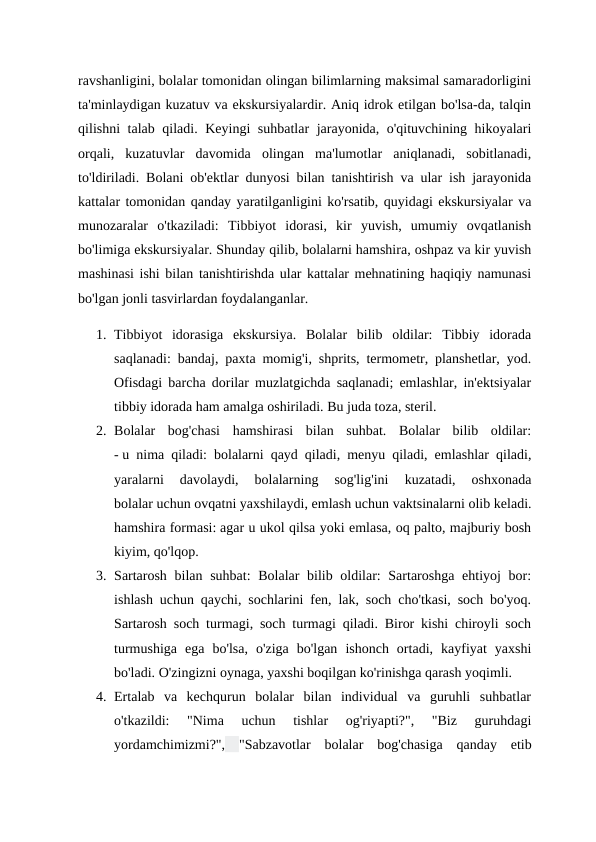 ravshanligini, bolalar tomonidan olingan bilimlarning maksimal samaradorligini
ta'minlaydigan kuzatuv va ekskursiyalardir. Aniq idrok etilgan bo'lsa-da, talqin
qilishni talab qiladi. Keyingi suhbatlar jarayonida, o'qituvchining hikoyalari
orqali,  kuzatuvlar  davomida  olingan  ma'lumotlar  aniqlanadi,  sobitlanadi,
to'ldiriladi. Bolani ob'ektlar dunyosi bilan tanishtirish va ular ish jarayonida
kattalar tomonidan qanday yaratilganligini ko'rsatib, quyidagi ekskursiyalar va
munozaralar  o'tkaziladi:  Tibbiyot  idorasi,  kir  yuvish,  umumiy  ovqatlanish
bo'limiga ekskursiyalar. Shunday qilib, bolalarni hamshira, oshpaz va kir yuvish
mashinasi ishi bilan tanishtirishda ular kattalar mehnatining haqiqiy namunasi
bo'lgan jonli tasvirlardan foydalanganlar.
1. Tibbiyot  idorasiga  ekskursiya.  Bolalar  bilib  oldilar:  Tibbiy  idorada
saqlanadi: bandaj, paxta momig'i, shprits, termometr, planshetlar, yod.
Ofisdagi barcha dorilar muzlatgichda saqlanadi; emlashlar, in'ektsiyalar
tibbiy idorada ham amalga oshiriladi. Bu juda toza, steril.
2. Bolalar  bog'chasi  hamshirasi  bilan  suhbat.  Bolalar  bilib  oldilar:
- u nima qiladi: bolalarni qayd qiladi, menyu qiladi, emlashlar qiladi,
yaralarni  davolaydi,  bolalarning  sog'lig'ini  kuzatadi,  oshxonada
bolalar uchun ovqatni yaxshilaydi, emlash uchun vaktsinalarni olib keladi.
hamshira formasi: agar u ukol qilsa yoki emlasa, oq palto, majburiy bosh
kiyim, qo'lqop. 
3. Sartarosh bilan suhbat:  Bolalar bilib oldilar: Sartaroshga ehtiyoj bor:
ishlash uchun qaychi, sochlarini fen, lak, soch cho'tkasi, soch bo'yoq.
Sartarosh soch turmagi, soch turmagi qiladi. Biror kishi chiroyli soch
turmushiga  ega  bo'lsa,  o'ziga  bo'lgan  ishonch  ortadi,  kayfiyat  yaxshi
bo'ladi. O'zingizni oynaga, yaxshi boqilgan ko'rinishga qarash yoqimli.
4. Ertalab  va  kechqurun  bolalar  bilan  individual  va  guruhli  suhbatlar
o'tkazildi:  "Nima  uchun  tishlar  og'riyapti?",  "Biz  guruhdagi
yordamchimizmi?", "Sabzavotlar bolalar bog'chasiga qanday etib
