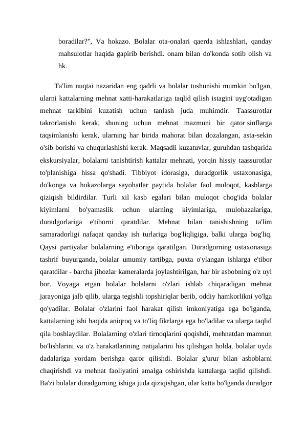 boradilar?",  Va hokazo.  Bolalar ota-onalari qaerda ishlashlari, qanday
mahsulotlar haqida gapirib berishdi. onam bilan do'konda sotib olish va
hk.
Ta'lim nuqtai nazaridan eng qadrli va bolalar tushunishi mumkin bo'lgan,
ularni kattalarning mehnat xatti-harakatlariga taqlid qilish istagini uyg'otadigan
mehnat  tarkibini  kuzatish  uchun  tanlash  juda  muhimdir.  Taassurotlar
takrorlanishi  kerak,  shuning  uchun  mehnat  mazmuni  bir  qator sinflarga
taqsimlanishi kerak, ularning har birida mahorat bilan dozalangan, asta-sekin
o'sib borishi va chuqurlashishi kerak. Maqsadli kuzatuvlar, guruhdan tashqarida
ekskursiyalar, bolalarni tanishtirish kattalar mehnati, yorqin hissiy taassurotlar
to'planishiga  hissa  qo'shadi.  Tibbiyot  idorasiga,  duradgorlik  ustaxonasiga,
do'konga va hokazolarga sayohatlar paytida bolalar faol muloqot, kasblarga
qiziqish  bildirdilar.  Turli  xil  kasb  egalari  bilan  muloqot  chog'ida  bolalar
kiyimlarni  bo'yamaslik  uchun  ularning  kiyimlariga,  mulohazalariga,
duradgorlariga  e'tiborni  qaratdilar.  Mehnat  bilan  tanishishning  ta'lim
samaradorligi nafaqat qanday ish turlariga bog'liqligiga, balki ularga bog'liq.
Qaysi partiyalar bolalarning e'tiboriga qaratilgan. Duradgorning ustaxonasiga
tashrif buyurganda, bolalar umumiy tartibga, puxta o'ylangan ishlarga e'tibor
qaratdilar - barcha jihozlar kameralarda joylashtirilgan, har bir asbobning o'z uyi
bor.  Voyaga  etgan  bolalar  bolalarni  o'zlari  ishlab  chiqaradigan  mehnat
jarayoniga jalb qilib, ularga tegishli topshiriqlar berib, oddiy hamkorlikni yo'lga
qo'yadilar.  Bolalar  o'zlarini  faol  harakat  qilish  imkoniyatiga  ega  bo'lganda,
kattalarning ishi haqida aniqroq va to'liq fikrlarga ega bo'ladilar va ularga taqlid
qila boshlaydilar. Bolalarning o'zlari tirnoqlarini qoqishdi, mehnatdan mamnun
bo'lishlarini va o'z harakatlarining natijalarini his qilishgan holda, bolalar uyda
dadalariga  yordam  berishga  qaror  qilishdi.  Bolalar  g'urur  bilan  asboblarni
chaqirishdi va mehnat faoliyatini amalga oshirishda kattalarga taqlid qilishdi.
Ba'zi bolalar duradgorning ishiga juda qiziqishgan, ular katta bo'lganda duradgor
