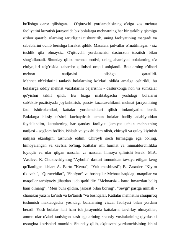 bo'lishga  qaror  qilishgan.  .  O'qituvchi  yordamchisining  o'ziga  xos  mehnat
faoliyatini kuzatish jarayonida biz bolalarga mehnatning har bir tarkibiy qismiga
e'tibor qaratib, ularning zarurligini tushuntirib, uning faoliyatining maqsadi va
sabablarini ochib berishga harakat qildik. Masalan, jadvallar o'rnatilmagan - siz
tushlik  qila  olmaysiz.  O'qituvchi  yordamchisi  dasturxon  tuzatish  bilan
shug'ullanadi. Shunday qilib, mehnat motivi, uning ahamiyati bolalarning o'z
ehtiyojlari to'g'risida xabardor qilinishi  orqali aniqlandi. Bolalarning e'tibori
mehnat
 
natijasini
 
olishga
 
qaratildi.
Mehnat  ob'ektlarini  tanlash  bolalarning  ko'zlari  oldida  amalga  oshirildi,  bu
bolalarga oddiy mehnat vazifalarini bajarishni - dasturxonga non va sumkalar
qo'yishni  taklif  qildi.  Bu  bizga  maktabgacha  yoshdagi  bolalarni
sub'ektiv pozitsiyada joylashtirish, passiv kuzatuvchilarni mehnat jarayonining
faol  ishtirokchilari,  kattalar  yordamchilari  qilish  imkoniyatini  berdi.
Bolalarga  hissiy  ta'sirni  kuchaytirish  uchun  bolalar  badiiy  adabiyotidan
foydalandim,  kattalarning  har  qanday  faoliyati  jamiyat  uchun  mehnatning
natijasi - sog'lom bo'lish, ishlash va yaxshi dam olish, chiroyli va qulay kiyinish
natijasi  ekanligini  tushunib  etdim.  Chiroyli  soch  turmagiga  ega  bo'ling,
himoyalangan va xavfsiz bo'ling. Kattalar ishi hurmat va minnatdorchilikka
loyiqdir  va  ular  qilgan  narsalar  va  narsalar  himoya  qilinishi  kerak.  M.A.
Vasileva K. Chukovskiyning "Aybolit" dasturi tomonidan tavsiya etilgan keng
qo'llanilgan ishlar; A. Barto "Kema", "Yuk mashinasi"; B. Zaxoder "Kiyim
tikuvchi", "Quruvchilar", "Shofyor" va boshqalar Mehnat haqidagi maqollar va
maqollar tarbiyaviy jihatdan juda qadrlidir: "Mehnatsiz - hatto hovuzdan baliq
ham olmang", "Men buni qildim, jasorat bilan boring", "Sevgi" pastga minish -
chanakni yaxshi ko'rish va ko'tarish ”va boshqalar. Kattalar mehnatini chuqurroq
tushunish  maktabgacha  yoshdagi  bolalarning  vizual  faoliyati  bilan  yordam
beradi. Yosh bolalar hali ham ish jarayonida kattalarni tasvirlay olmaydilar,
ammo ular o'zlari tanishgan kasb egalarining shaxsiy vositalarining qiyofasini
osongina ko'rishlari mumkin. Shunday qilib, o'qituvchi yordamchisining ishini
