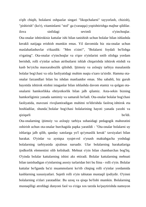 o'qib chiqib, bolalarni oshpazlar singari "likopchalarni" tayyorlash, chizish),
"pishirish" (ko'r), vitaminlarni "stol" ga (varaqqa) yopishtirishga majbur qildilar.
ilova
 
sinfidagi
 
sevimli
 
o'yinchoqlar.
Ota-onalar ishtirokisiz kattalar ishi bilan tanishish uchun bolalar bilan ishlashda
kerakli natijaga erishish mumkin emas. Yil davomida biz ota-onalar uchun
maslahatlashuvlar  o'tkazdik:  "Men  o'zim!",  "Bolalarni  foydali  bo'lishga
o'rgating". Ota-onalar o'yinchoqlar va o'quv o'yinlarini sotib olishga yordam
berishdi, rolli o'yinlar uchun atributlarni ishlab chiqarishda ishtirok etishdi va
kasb bo'yicha masxarabozlik qilishdi. Ijtimoiy va axloqiy tarbiya masalasida
bolalar bog'chasi va oila faoliyatidagi muhim nuqta o'zaro ta'sirdir. Hamma ota-
onalar farzandlari bilan bu ishdan manfaatdor emas. Shu sababli, biz guruh
hayotida ishtirok etishni istaganlar bilan ishlashda davom etamiz va qolgan ota-
onalarni  hamkorlikka  ehtiyotkorlik  bilan  jalb  qilamiz.  Asta-sekin  bizning
hamkorligimiz yanada samimiy va samarali bo'ladi. Ota-onalar bolalar bog'chasi
faoliyatida, mavzuni rivojlantiradigan muhitni to'ldirishda faolroq ishtirok eta
boshladilar,  shunda bolalar  bog'chasi  bolalarining  hayoti  yanada  yaxshi  va
qiziqarli
 
bo'ldi.
Ota-onalarning ijtimoiy va axloqiy tarbiya sohasidagi  pedagogik mahoratini
oshirish uchun ota-onalar burchagida papka yaratildi - "Ota-onalar bolalarni uy
ishlariga jalb qilib, qanday xatolarga yo'l qo'ymaslik kerak" tavsiyalari bilan
harakat.  O'yinlar  va  ayniqsa  syujet-rol  o'ynash  maktabgacha  yoshdagi
bolalarning  tarbiyasida  ajralmas  narsadir.  Ular  bolalarning  harakatlariga
ijodkorlik elementini olib kelishadi. Mehnat o'yin bilan chambarchas bog'liq.
O'yinda bolalar kattalarning ishini aks ettiradi. Bolalar kattalarning mehnati
bilan tanishadigan o'yinlarning asosiy turlaridan biri bu fitna - rolli o'yin. Bolalar
kattalar bo'lganda ba'zi muammolarni ko'rib chiqing rolli o'yinlar yordamida
kasblarning xususiyatlari. Sujetli rolli o'yin tabiatan mustaqil ijodiydir. O'yinni
bolalarning o'zlari yaratadilar. Bu uzoq va qisqa bo'lishi mumkin. Bolalarning
mustaqilligi atrofdagi dunyoni faol va o'ziga xos tarzda ko'paytirishda namoyon
