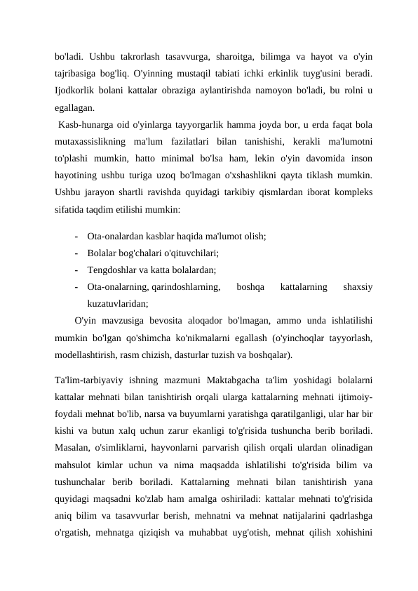 bo'ladi.  Ushbu  takrorlash  tasavvurga,  sharoitga,  bilimga  va  hayot  va  o'yin
tajribasiga bog'liq. O'yinning mustaqil tabiati ichki erkinlik tuyg'usini beradi.
Ijodkorlik bolani kattalar obraziga aylantirishda namoyon bo'ladi, bu rolni u
egallagan.
 Kasb-hunarga oid o'yinlarga tayyorgarlik hamma joyda bor, u erda faqat bola
mutaxassislikning  ma'lum  fazilatlari  bilan  tanishishi,  kerakli  ma'lumotni
to'plashi  mumkin,  hatto  minimal  bo'lsa  ham,  lekin  o'yin  davomida  inson
hayotining ushbu turiga uzoq bo'lmagan o'xshashlikni qayta tiklash mumkin.
Ushbu jarayon shartli ravishda quyidagi tarkibiy qismlardan iborat kompleks
sifatida taqdim etilishi mumkin: 
-
Ota-onalardan kasblar haqida ma'lumot olish;
-
Bolalar bog'chalari o'qituvchilari;
-
Tengdoshlar va katta bolalardan; 
-
Ota-onalarning, qarindoshlarning,  boshqa  kattalarning  shaxsiy
kuzatuvlaridan;
O'yin  mavzusiga  bevosita  aloqador  bo'lmagan,  ammo  unda  ishlatilishi
mumkin bo'lgan qo'shimcha ko'nikmalarni egallash (o'yinchoqlar tayyorlash,
modellashtirish, rasm chizish, dasturlar tuzish va boshqalar).
Ta'lim-tarbiyaviy  ishning  mazmuni  Maktabgacha  ta'lim  yoshidagi  bolalarni
kattalar mehnati bilan tanishtirish orqali ularga kattalarning mehnati ijtimoiy-
foydali mehnat bo'lib, narsa va buyumlarni yaratishga qaratilganligi, ular har bir
kishi va butun xalq uchun zarur ekanligi to'g'risida tushuncha berib boriladi.
Masalan, o'simliklarni, hayvonlarni parvarish qilish orqali ulardan olinadigan
mahsulot  kimlar  uchun  va  nima  maqsadda  ishlatilishi  to'g'risida  bilim  va
tushunchalar  berib  boriladi.  Kattalarning  mehnati  bilan  tanishtirish  yana
quyidagi maqsadni ko'zlab ham amalga oshiriladi: kattalar mehnati to'g'risida
aniq bilim va tasavvurlar berish, mehnatni va mehnat natijalarini qadrlashga
o'rgatish, mehnatga qiziqish va muhabbat uyg'otish, mehnat qilish xohishini
