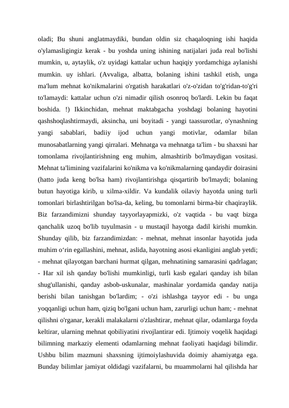 oladi;  Bu  shuni  anglatmaydiki,  bundan  oldin  siz  chaqaloqning  ishi  haqida
o'ylamasligingiz kerak - bu yoshda uning ishining natijalari juda real bo'lishi
mumkin, u, aytaylik, o'z uyidagi kattalar uchun haqiqiy yordamchiga aylanishi
mumkin.  uy  ishlari.  (Avvaliga,  albatta,  bolaning  ishini  tashkil  etish,  unga
ma'lum mehnat ko'nikmalarini o'rgatish harakatlari o'z-o'zidan to'g'ridan-to'g'ri
to'lamaydi: kattalar uchun o'zi nimadir qilish osonroq bo'lardi. Lekin bu faqat
boshida.  !)  Ikkinchidan,  mehnat  maktabgacha  yoshdagi  bolaning  hayotini
qashshoqlashtirmaydi, aksincha, uni boyitadi - yangi taassurotlar, o'ynashning
yangi  sabablari,  badiiy  ijod  uchun  yangi  motivlar,  odamlar  bilan
munosabatlarning yangi qirralari. Mehnatga va mehnatga ta'lim - bu shaxsni har
tomonlama rivojlantirishning eng muhim, almashtirib bo'lmaydigan vositasi.
Mehnat ta'limining vazifalarini ko'nikma va ko'nikmalarning qandaydir doirasini
(hatto juda keng bo'lsa ham) rivojlantirishga qisqartirib bo'lmaydi; bolaning
butun hayotiga kirib, u xilma-xildir. Va kundalik oilaviy hayotda uning turli
tomonlari birlashtirilgan bo'lsa-da, keling, bu tomonlarni birma-bir chaqiraylik.
Biz  farzandimizni  shunday  tayyorlayapmizki,  o'z  vaqtida  -  bu  vaqt  bizga
qanchalik uzoq bo'lib tuyulmasin - u mustaqil hayotga dadil kirishi mumkin.
Shunday qilib, biz farzandimizdan: - mehnat, mehnat insonlar hayotida juda
muhim o‘rin egallashini, mehnat, aslida, hayotning asosi ekanligini anglab yetdi;
- mehnat qilayotgan barchani hurmat qilgan, mehnatining samarasini qadrlagan;
- Har xil ish qanday bo'lishi mumkinligi, turli kasb egalari qanday ish bilan
shug'ullanishi, qanday asbob-uskunalar, mashinalar yordamida qanday natija
berishi  bilan  tanishgan  bo'lardim;  -  o'zi  ishlashga  tayyor  edi  -  bu  unga
yoqqanligi uchun ham, qiziq bo'lgani uchun ham, zarurligi uchun ham; - mehnat
qilishni o'rganar, kerakli malakalarni o'zlashtirar, mehnat qilar, odamlarga foyda
keltirar, ularning mehnat qobiliyatini rivojlantirar edi. Ijtimoiy voqelik haqidagi
bilimning markaziy elementi odamlarning mehnat faoliyati haqidagi bilimdir.
Ushbu bilim  mazmuni  shaxsning  ijtimoiylashuvida doimiy ahamiyatga  ega.
Bunday bilimlar jamiyat oldidagi vazifalarni, bu muammolarni hal qilishda har
