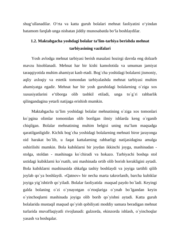 shug‘ullanadilar.  O‘rta  va  katta  guruh  bolalari  mehnat  faoliyatini  o‘yindan
batamom farqlab unga nisbatan jiddiy munosabatda bo‘la boshlaydilar. 
1.2. Maktabgacha yoshdagi bolalar ta’lim-tarbiya berishda mehnat
tarbiyasining vazifalari
Yosh avlodga mehnat tarbiyasi berish masalasi hozirgi davrda eng dolzarb
mavzu  hisoblanadi.  Mehnat  har  bir  kishi  kamolotida  va  umuman  jamiyat
taraqqiyotida muhim ahamiyat kasb etadi. Bog`cha yoshidagi bolalarni jismoniy,
aqliy  axloqiy  va  estetik  tomondan  tarbiyalashda  mehnat  tarbiyasi  muhim
ahamiyatga egadir. Mehnat  har  bir  yosh guruhidagi  bolalarning o`ziga xos
xususiyatlarini  e’tiborga  olib  tashkil  etiladi,  unga  to`g`ri  rahbarlik
qilingandagina yetarli natijaga erishish mumkin. 
Maktabgacha ta’lim yoshidagi bolalar mehnatining o`ziga xos tomonlari
ko`pgina  olimlar  tomonidan  olib  borilgan  ilmiy  ishlarda  keng  o`rganib
chiqilgan.  Bolalar  mehnatining  muhim  belgisi  uning  ma’lum  maqsadga
qaratilganligidir. Kichik bog`cha yoshidagi bolalarning mehnati biror jarayonga
oid  harakat  bo`lib,  u  faqat  kattalarning  rahbarligi  natijasidagina  amalga
oshirilishi mumkin. Bola kubiklarni bir joydan ikkinchi joyga, mashinadan -
stolga,  stoldan  -  mashinaga  ko`chiradi  va  hokazo.  Tarbiyachi  boshqa  stol
ustidagi kubiklarni ko`rsatib, uni mashinada ortib olib borish kerakligini aytadi.
Bola kubiklarni mashinasida shkafga tashiy boshlaydi va joyiga tartibli qilib
joylab qo`ya boshlaydi. «Qatnov» bir necha marta takrorlanib, barcha kubiklar
joyiga yig`ishtirib qo`yiladi. Bolalar faoliyatida  maqsad paydo bo`ladi. Keyingi
galda  bolaning  o`zi  o`ynayotgan  o`rtoqlariga  o`ynab  bo`lgandan  keyin
o`yinchoqlarni  mashinada  joyiga  olib  borib  qo`yishni  aytadi.  Katta  guruh
bolalarida mustaqil maqsad qo`yish qobiliyati moddiy samara beradigan mehnat
turlarida muvaffaqiyatli rivojlanadi: gulzorda, ekinzorda ishlash, o`yinchoqlar
yasash va boshqalar. 
