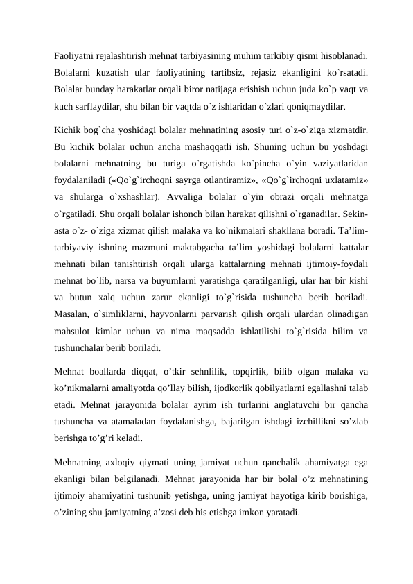 Faoliyatni rejalashtirish mehnat tarbiyasining muhim tarkibiy qismi hisoblanadi.
Bolalarni  kuzatish  ular  faoliyatining  tartibsiz,  rejasiz  ekanligini  ko`rsatadi.
Bolalar bunday harakatlar orqali biror natijaga erishish uchun juda ko`p vaqt va
kuch sarflaydilar, shu bilan bir vaqtda o`z ishlaridan o`zlari qoniqmaydilar.  
Kichik bog`cha yoshidagi bolalar mehnatining asosiy turi o`z-o`ziga xizmatdir.
Bu kichik bolalar uchun ancha mashaqqatli ish. Shuning uchun bu yoshdagi
bolalarni  mehnatning  bu  turiga  o`rgatishda  ko`pincha  o`yin  vaziyatlaridan
foydalaniladi («Qo`g`irchoqni sayrga otlantiramiz», «Qo`g`irchoqni uxlatamiz»
va  shularga  o`xshashlar).  Avvaliga  bolalar  o`yin  obrazi  orqali  mehnatga
o`rgatiladi. Shu orqali bolalar ishonch bilan harakat qilishni o`rganadilar. Sekin-
asta o`z- o`ziga xizmat qilish malaka va ko`nikmalari shakllana boradi. Ta’lim-
tarbiyaviy ishning mazmuni maktabgacha ta’lim yoshidagi bolalarni kattalar
mehnati bilan tanishtirish orqali ularga kattalarning mehnati ijtimoiy-foydali
mehnat bo`lib, narsa va buyumlarni yaratishga qaratilganligi, ular har bir kishi
va  butun  xalq  uchun  zarur  ekanligi  to`g`risida  tushuncha  berib  boriladi.
Masalan, o`simliklarni, hayvonlarni parvarish qilish orqali ulardan olinadigan
mahsulot  kimlar  uchun  va  nima  maqsadda  ishlatilishi  to`g`risida  bilim  va
tushunchalar berib boriladi. 
Mehnat  boallarda  diqqat,  o’tkir  sehnlilik,  topqirlik,  bilib  olgan  malaka  va
ko’nikmalarni amaliyotda qo’llay bilish, ijodkorlik qobilyatlarni egallashni talab
etadi. Mehnat  jarayonida bolalar ayrim ish turlarini anglatuvchi  bir qancha
tushuncha va atamaladan foydalanishga, bajarilgan ishdagi izchillikni so’zlab
berishga to’g’ri keladi.
Mehnatning axloqiy qiymati uning jamiyat uchun qanchalik ahamiyatga ega
ekanligi bilan belgilanadi. Mehnat jarayonida har bir bolal o’z mehnatining
ijtimoiy ahamiyatini tushunib yetishga, uning jamiyat hayotiga kirib borishiga,
o’zining shu jamiyatning a’zosi deb his etishga imkon yaratadi.
