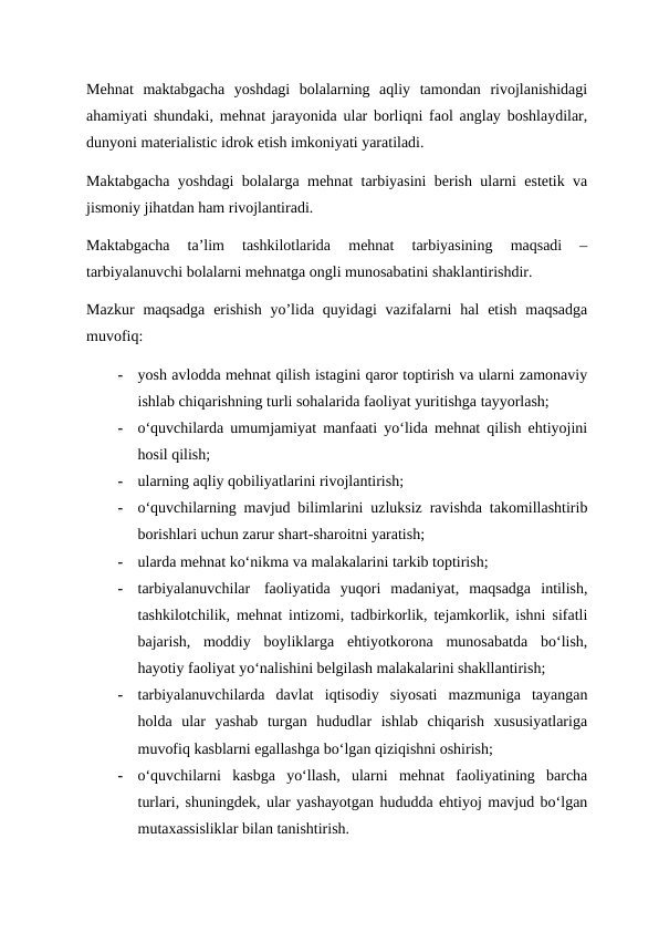 Mehnat  maktabgacha  yoshdagi  bolalarning  aqliy  tamondan  rivojlanishidagi
ahamiyati shundaki, mehnat jarayonida ular borliqni faol anglay boshlaydilar,
dunyoni materialistic idrok etish imkoniyati yaratiladi.
Maktabgacha yoshdagi bolalarga mehnat tarbiyasini berish ularni estetik va
jismoniy jihatdan ham rivojlantiradi.
Maktabgacha  ta’lim  tashkilotlarida  mehnat  tarbiyasining  maqsadi  –
tarbiyalanuvchi bolalarni mehnatga ongli munosabatini shaklantirishdir.
Mazkur  maqsadga  erishish  yo’lida  quyidagi  vazifalarni  hal  etish  maqsadga
muvofiq:
-
yosh avlodda mehnat qilish istagini qaror toptirish va ularni zamonaviy
ishlab chiqarishning turli sohalarida faoliyat yuritishga tayyorlash;
-
o‘quvchilarda umumjamiyat manfaati yo‘lida mehnat qilish ehtiyojini
hosil qilish;
-
ularning aqliy qobiliyatlarini rivojlantirish;
-
o‘quvchilarning mavjud bilimlarini uzluksiz ravishda takomillashtirib
borishlari uchun zarur shart-sharoitni yaratish;
-
ularda mehnat ko‘nikma va malakalarini tarkib toptirish;
-
tarbiyalanuvchilar   faoliyatida  yuqori  madaniyat,  maqsadga  intilish,
tashkilotchilik, mehnat intizomi, tadbirkorlik, tejamkorlik, ishni sifatli
bajarish,  moddiy  boyliklarga  ehtiyotkorona  munosabatda  bo‘lish,
hayotiy faoliyat yo‘nalishini belgilash malakalarini shakllantirish;
-
tarbiyalanuvchilarda  davlat  iqtisodiy  siyosati  mazmuniga  tayangan
holda  ular  yashab  turgan  hududlar  ishlab  chiqarish  xususiyatlariga
muvofiq kasblarni egallashga bo‘lgan qiziqishni oshirish;
-
o‘quvchilarni  kasbga  yo‘llash,  ularni  mehnat  faoliyatining  barcha
turlari, shuningdek, ular yashayotgan hududda ehtiyoj mavjud bo‘lgan
mutaxassisliklar bilan tanishtirish.
