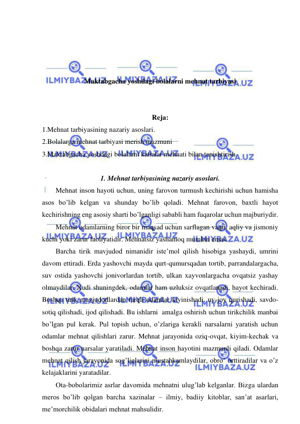  
 
 
 
 
 
Maktabgacha yoshdagi bolalarni mehnat tarbiyasi 
 
 
Reja: 
1.Mehnat tarbiyasining nazariy asoslari. 
2.Bolalarga mehnat tarbiyasi merish mazmuni 
3.Maktabgacha yoshdagi bolalarni kattalar mehnati bilan tanishtirish. 
 
1. Mehnat tarbiyasining nazariy asoslari. 
Mehnat inson hayoti uchun, uning farovon turmush kechirishi uchun hamisha 
asos bo’lib kelgan va shunday bo’lib qoladi. Mehnat farovon, baxtli hayot 
kechirishning eng asosiy sharti bo’lganligi sababli ham fuqarolar uchun majburiydir. 
Mehnat odamlarning biror bir maqsad uchun sarflagan vaqti, aqliy va jismoniy 
kuchi yoki zarur faoliyatidir. Mehnatsiz yashamoq mumkin emas. 
Barcha tirik mavjudod nimanidir iste’mol qilish hisobiga yashaydi, umrini 
davom ettiradi. Erda yashovchi mayda qurt-qumursqadan tortib, parrandalargacha, 
suv ostida yashovchi jonivorlardan tortib, ulkan xayvonlargacha ovqatsiz yashay 
olmaydilar. Xudi shuningdek, odamlar ham uzluksiz ovqatlanadi, hayot kechiradi. 
Boshqa tirik mavjudodlardan farqli odamlar kiyinishadi, uy-joy qurishadi, savdo-
sotiq qilishadi, ijod qilishadi. Bu ishlarni  amalga oshirish uchun tirikchilik manbai 
bo’lgan pul kerak. Pul topish uchun, o’zlariga kerakli narsalarni yaratish uchun 
odamlar mehnat qilishlari zarur. Mehnat jarayonida oziq-ovqat, kiyim-kechak va 
boshqa zarur narsalar yaratiladi. Mehnat inson hayotini mazmunli qiladi. Odamlar 
mehnat qilish jarayonida sog’liqlarini mustahkamlaydilar, obro’ orttiradilar va o’z 
kelajaklarini yaratadilar. 
Ota-bobolarimiz asrlar davomida mehnatni ulug’lab kelganlar. Bizga ulardan 
meros bo’lib qolgan barcha xazinalar – ilmiy, badiiy kitoblar, san’at asarlari, 
me’morchilik obidalari mehnat mahsulidir. 
