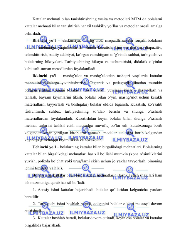  
 
Kattalar mehnati bilan tanishtirishning vosita va metodlari MTM da bolalarni 
kattalar mehnati bilan tanishtirish har xil tashkiliy yo’llar va metodlar orqali amalga 
oshiriladi.  
Birinchi yo’l – ekskursiya, mashg’ulot, maqsadli sayrlar orqali bolalarni 
kattalar mehnatiga yaqinlashtirish. Bunda kuzatish, kino va diafilm, diapazitiv, 
teleeshittirish, badiiy adabiyot, ko’rgan va eshitgani to’g’risida suhbat, tarbiyachi va 
bolalarning hikoyalari. Tarbiyachining hikoya va tushuntirishi, didaktik o’yinlar 
kabi turli-tuman metodlardan foydalaniladi. 
Ikkinchi yo’l – mashg’ulot va mashg’ulotdan tashqari vaqtlarda kattalar 
mehnatini bolalarga yaqinlashtirish. Gigienik va pedagogik jihatdan mumkin 
bo’lgan ishlarni (binoni tozalash, idish yuvish, yuvilgan kirlarni dazmollash va 
tahlash, bayram kiyimlarini tikish, bolalar bilan o’yin, mashg’ulot uchun kerakli 
materiallarni tayyorlash va boshqalar) bolalar oldida bajarish. Kuzatish, ko’rsatib 
tushuntirish, suhbat, tarbiyachining so’zlab berishi va shunga o’xshash 
materiallardan foydalaniladi. Kuzatishdan keyin bolalar bilan shunga o’xshash 
mehnat turlarini tashkil etish maqsadga muvofiq bo’lar edi: kutubxonaga borib 
kelgandan keyin yirtilgan kitoblarni yamash, modalar atelesiga borib kelgandan 
keyin qo’g’irchoqqa kiyim tikish va hokazolar. 
Uchinchi yo’l – bolalarning kattalar bilan birgalikdagi mehnatlari. Bolalarning 
kattalar bilan birgalikdagi mehnatlari har xil bo’lishi mumkin (xona o’simliklarini 
yuvish, polizda ko’chat yoki urug’larni ekish uchun jo’yaklar tayyorlash, binoning 
ichini tozalash va h.k.). 
Bolalarning kattalar bilan birgalikdagi mehnatlarini tashkil etish shakllari ham 
ish mazmuniga qarab har xil bo’ladi: 
1. Asosiy ishni kattalar bajarishadi, bolalar qo’llaridan kelganicha yordam 
beradilir. 
2. Tarbiyachi ishni boshlab beradi, qolganini bolalar o’zlari mustaqil davom 
ettirishadi.  
3. Kattalar boshlab beradi, bolalar davom ettiradi, keyin esa bolalar va kattalar 
birgalikda bajarishadi. 
