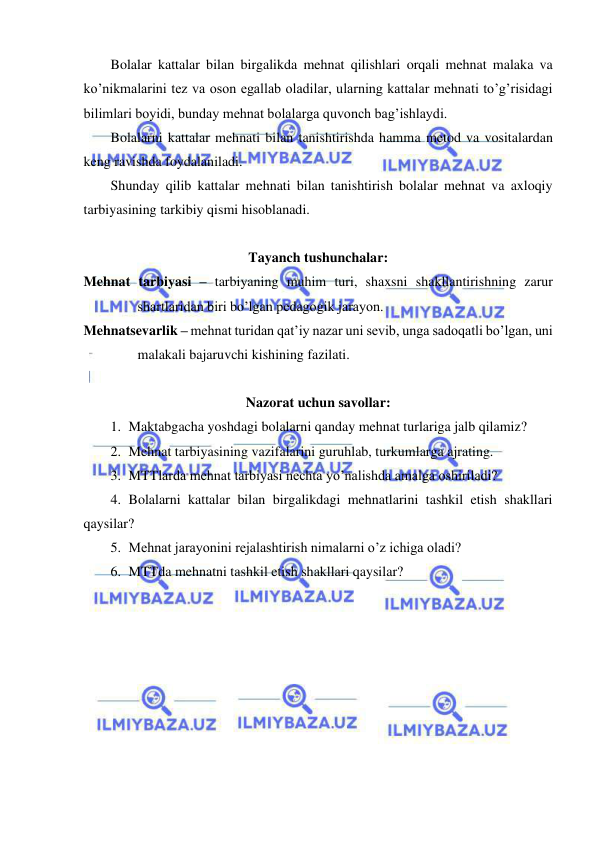  
 
Bolalar kattalar bilan birgalikda mehnat qilishlari orqali mehnat malaka va 
ko’nikmalarini tez va oson egallab oladilar, ularning kattalar mehnati to’g’risidagi 
bilimlari boyidi, bunday mehnat bolalarga quvonch bag’ishlaydi. 
Bolalarni kattalar mehnati bilan tanishtirishda hamma metod va vositalardan 
keng ravishda foydalaniladi. 
Shunday qilib kattalar mehnati bilan tanishtirish bolalar mehnat va axloqiy 
tarbiyasining tarkibiy qismi hisoblanadi. 
 
Tayanch tushunchalar: 
Mehnat tarbiyasi – tarbiyaning muhim turi, shaxsni shakllantirishning zarur 
shartlaridan biri bo’lgan pedagogik jarayon. 
Mehnatsevarlik – mehnat turidan qat’iy nazar uni sevib, unga sadoqatli bo’lgan, uni 
malakali bajaruvchi kishining fazilati. 
 
Nazorat uchun savollar: 
1. Maktabgacha yoshdagi bolalarni qanday mehnat turlariga jalb qilamiz? 
2. Mehnat tarbiyasining vazifalarini guruhlab, turkumlarga ajrating. 
3. MTTlarda mehnat tarbiyasi nechta yo’nalishda amalga oshiriladi? 
4. Bolalarni kattalar bilan birgalikdagi mehnatlarini tashkil etish shakllari 
qaysilar? 
5. Mehnat jarayonini rejalashtirish nimalarni o’z ichiga oladi? 
6. MTTda mehnatni tashkil etish shakllari qaysilar? 
 
